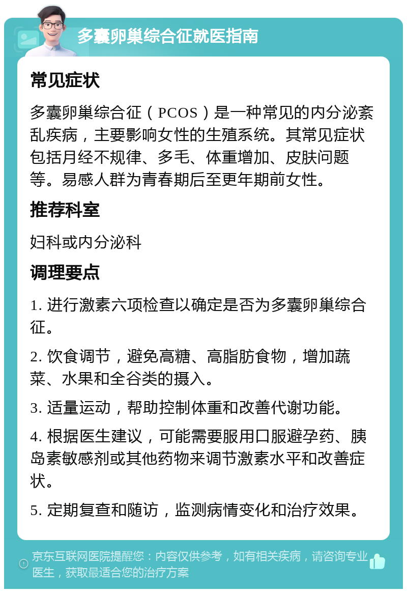 多囊卵巢综合征就医指南 常见症状 多囊卵巢综合征（PCOS）是一种常见的内分泌紊乱疾病，主要影响女性的生殖系统。其常见症状包括月经不规律、多毛、体重增加、皮肤问题等。易感人群为青春期后至更年期前女性。 推荐科室 妇科或内分泌科 调理要点 1. 进行激素六项检查以确定是否为多囊卵巢综合征。 2. 饮食调节，避免高糖、高脂肪食物，增加蔬菜、水果和全谷类的摄入。 3. 适量运动，帮助控制体重和改善代谢功能。 4. 根据医生建议，可能需要服用口服避孕药、胰岛素敏感剂或其他药物来调节激素水平和改善症状。 5. 定期复查和随访，监测病情变化和治疗效果。