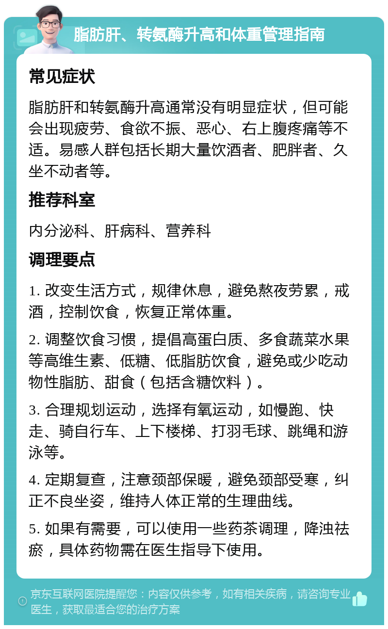 脂肪肝、转氨酶升高和体重管理指南 常见症状 脂肪肝和转氨酶升高通常没有明显症状，但可能会出现疲劳、食欲不振、恶心、右上腹疼痛等不适。易感人群包括长期大量饮酒者、肥胖者、久坐不动者等。 推荐科室 内分泌科、肝病科、营养科 调理要点 1. 改变生活方式，规律休息，避免熬夜劳累，戒酒，控制饮食，恢复正常体重。 2. 调整饮食习惯，提倡高蛋白质、多食蔬菜水果等高维生素、低糖、低脂肪饮食，避免或少吃动物性脂肪、甜食（包括含糖饮料）。 3. 合理规划运动，选择有氧运动，如慢跑、快走、骑自行车、上下楼梯、打羽毛球、跳绳和游泳等。 4. 定期复查，注意颈部保暖，避免颈部受寒，纠正不良坐姿，维持人体正常的生理曲线。 5. 如果有需要，可以使用一些药茶调理，降浊祛瘀，具体药物需在医生指导下使用。