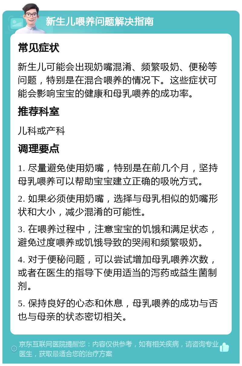 新生儿喂养问题解决指南 常见症状 新生儿可能会出现奶嘴混淆、频繁吸奶、便秘等问题，特别是在混合喂养的情况下。这些症状可能会影响宝宝的健康和母乳喂养的成功率。 推荐科室 儿科或产科 调理要点 1. 尽量避免使用奶嘴，特别是在前几个月，坚持母乳喂养可以帮助宝宝建立正确的吸吮方式。 2. 如果必须使用奶嘴，选择与母乳相似的奶嘴形状和大小，减少混淆的可能性。 3. 在喂养过程中，注意宝宝的饥饿和满足状态，避免过度喂养或饥饿导致的哭闹和频繁吸奶。 4. 对于便秘问题，可以尝试增加母乳喂养次数，或者在医生的指导下使用适当的泻药或益生菌制剂。 5. 保持良好的心态和休息，母乳喂养的成功与否也与母亲的状态密切相关。