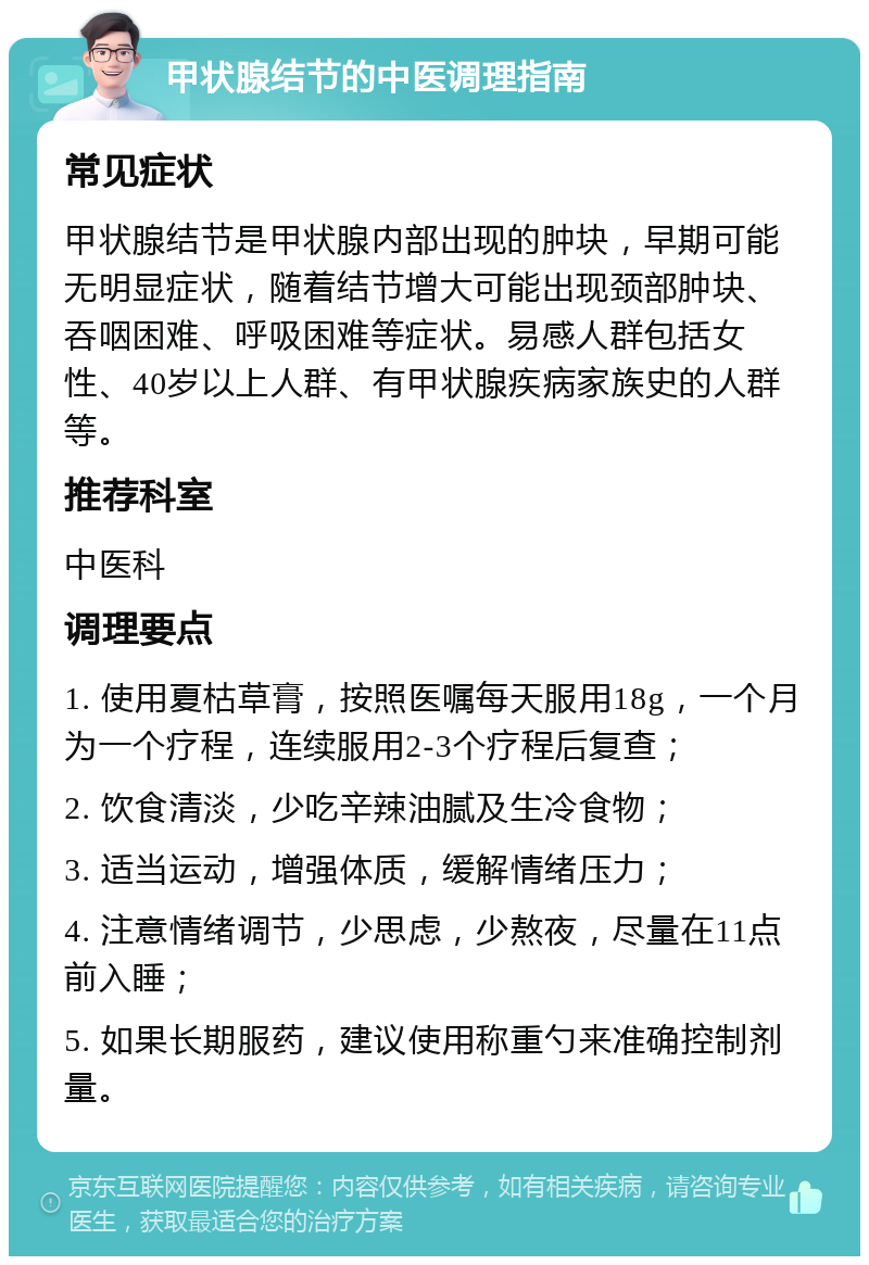 甲状腺结节的中医调理指南 常见症状 甲状腺结节是甲状腺内部出现的肿块，早期可能无明显症状，随着结节增大可能出现颈部肿块、吞咽困难、呼吸困难等症状。易感人群包括女性、40岁以上人群、有甲状腺疾病家族史的人群等。 推荐科室 中医科 调理要点 1. 使用夏枯草膏，按照医嘱每天服用18g，一个月为一个疗程，连续服用2-3个疗程后复查； 2. 饮食清淡，少吃辛辣油腻及生冷食物； 3. 适当运动，增强体质，缓解情绪压力； 4. 注意情绪调节，少思虑，少熬夜，尽量在11点前入睡； 5. 如果长期服药，建议使用称重勺来准确控制剂量。