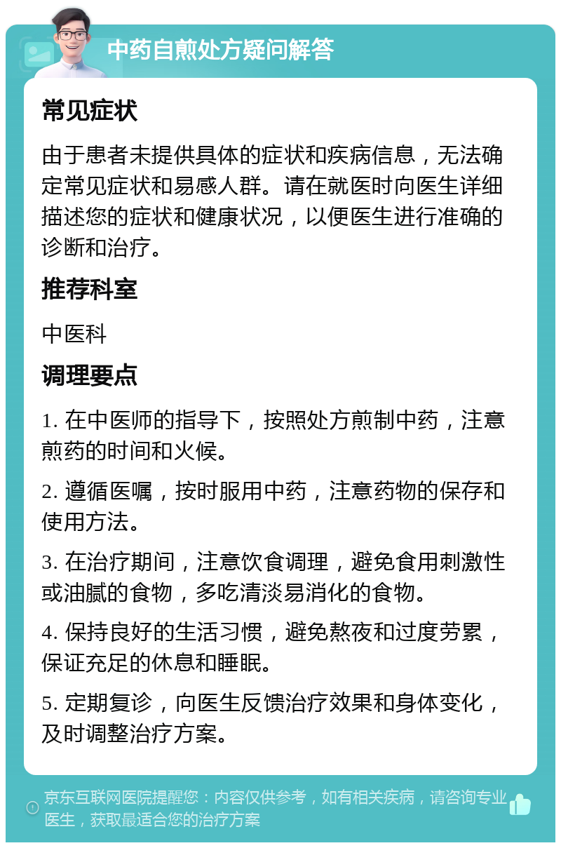 中药自煎处方疑问解答 常见症状 由于患者未提供具体的症状和疾病信息，无法确定常见症状和易感人群。请在就医时向医生详细描述您的症状和健康状况，以便医生进行准确的诊断和治疗。 推荐科室 中医科 调理要点 1. 在中医师的指导下，按照处方煎制中药，注意煎药的时间和火候。 2. 遵循医嘱，按时服用中药，注意药物的保存和使用方法。 3. 在治疗期间，注意饮食调理，避免食用刺激性或油腻的食物，多吃清淡易消化的食物。 4. 保持良好的生活习惯，避免熬夜和过度劳累，保证充足的休息和睡眠。 5. 定期复诊，向医生反馈治疗效果和身体变化，及时调整治疗方案。