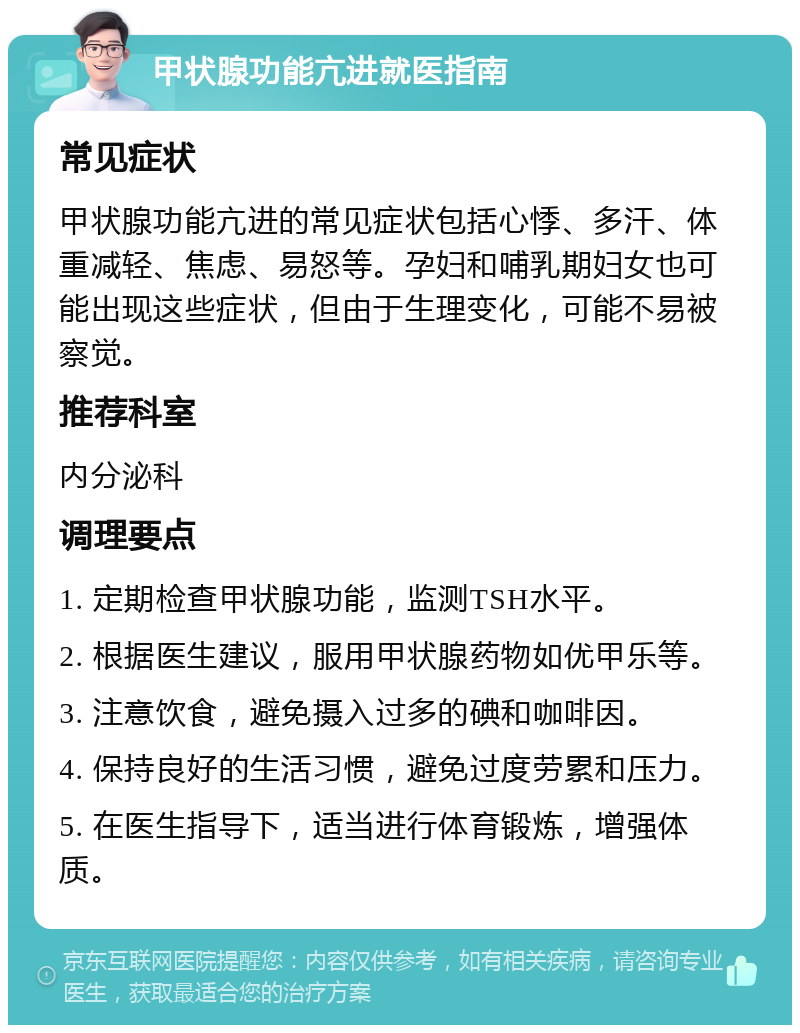 甲状腺功能亢进就医指南 常见症状 甲状腺功能亢进的常见症状包括心悸、多汗、体重减轻、焦虑、易怒等。孕妇和哺乳期妇女也可能出现这些症状，但由于生理变化，可能不易被察觉。 推荐科室 内分泌科 调理要点 1. 定期检查甲状腺功能，监测TSH水平。 2. 根据医生建议，服用甲状腺药物如优甲乐等。 3. 注意饮食，避免摄入过多的碘和咖啡因。 4. 保持良好的生活习惯，避免过度劳累和压力。 5. 在医生指导下，适当进行体育锻炼，增强体质。