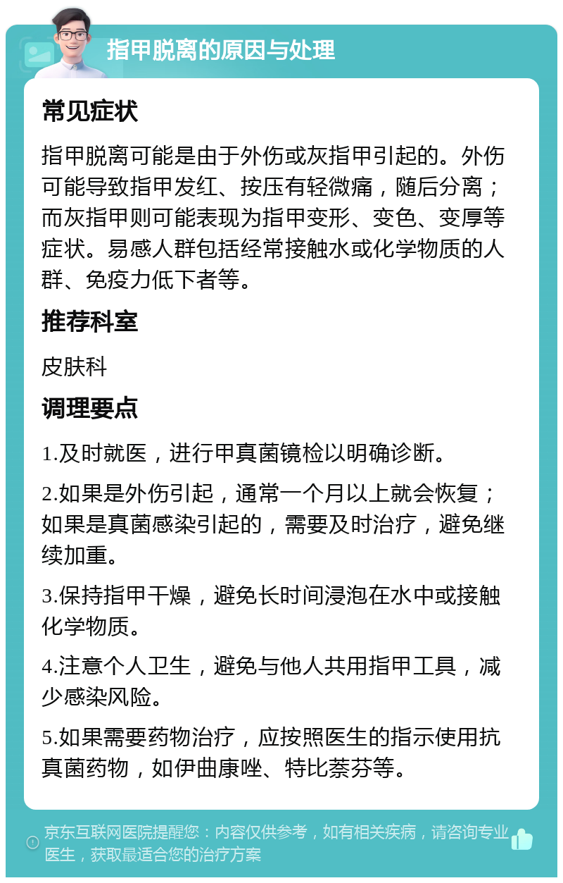 指甲脱离的原因与处理 常见症状 指甲脱离可能是由于外伤或灰指甲引起的。外伤可能导致指甲发红、按压有轻微痛，随后分离；而灰指甲则可能表现为指甲变形、变色、变厚等症状。易感人群包括经常接触水或化学物质的人群、免疫力低下者等。 推荐科室 皮肤科 调理要点 1.及时就医，进行甲真菌镜检以明确诊断。 2.如果是外伤引起，通常一个月以上就会恢复；如果是真菌感染引起的，需要及时治疗，避免继续加重。 3.保持指甲干燥，避免长时间浸泡在水中或接触化学物质。 4.注意个人卫生，避免与他人共用指甲工具，减少感染风险。 5.如果需要药物治疗，应按照医生的指示使用抗真菌药物，如伊曲康唑、特比萘芬等。