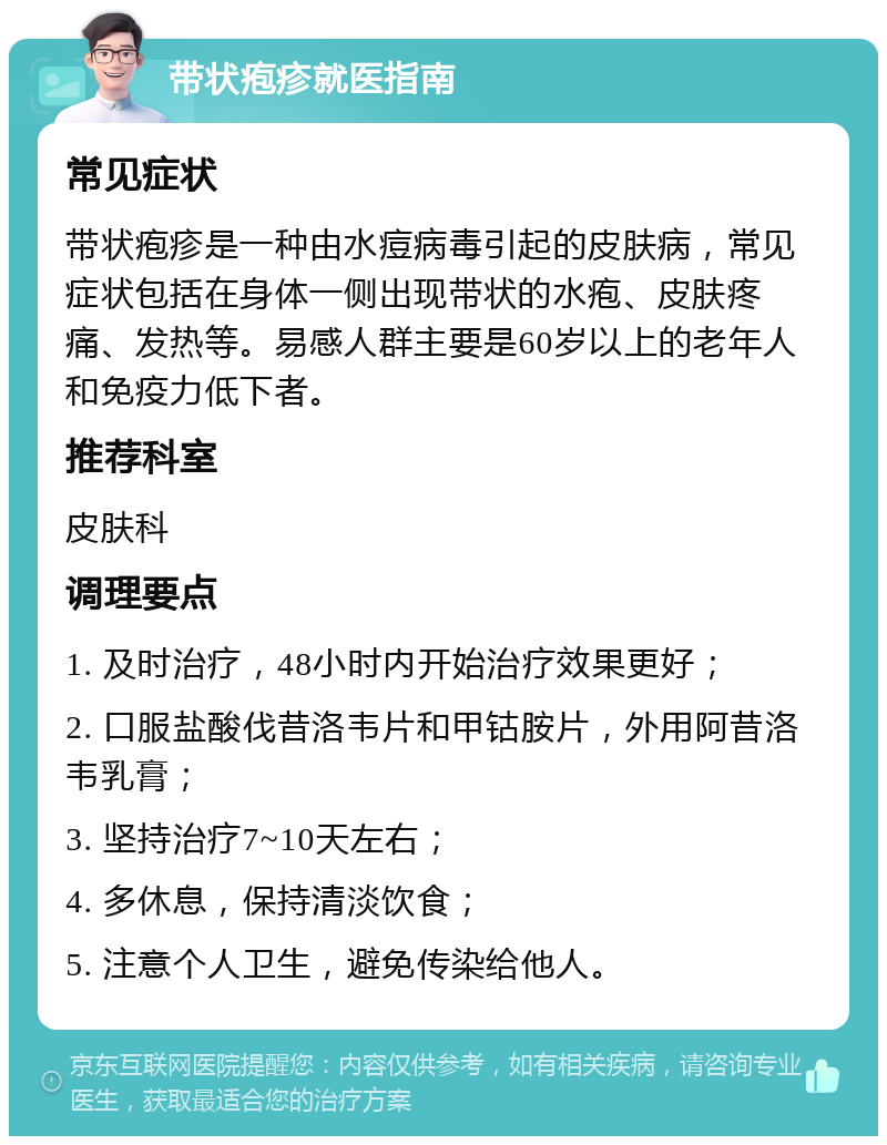 带状疱疹就医指南 常见症状 带状疱疹是一种由水痘病毒引起的皮肤病，常见症状包括在身体一侧出现带状的水疱、皮肤疼痛、发热等。易感人群主要是60岁以上的老年人和免疫力低下者。 推荐科室 皮肤科 调理要点 1. 及时治疗，48小时内开始治疗效果更好； 2. 口服盐酸伐昔洛韦片和甲钴胺片，外用阿昔洛韦乳膏； 3. 坚持治疗7~10天左右； 4. 多休息，保持清淡饮食； 5. 注意个人卫生，避免传染给他人。