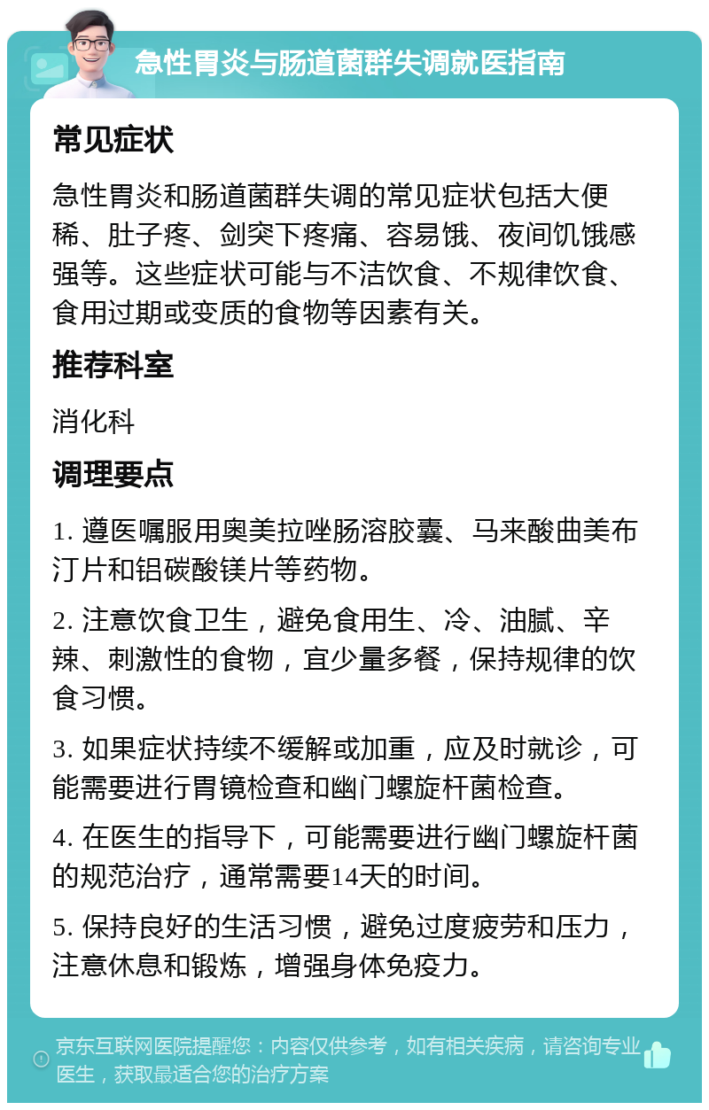 急性胃炎与肠道菌群失调就医指南 常见症状 急性胃炎和肠道菌群失调的常见症状包括大便稀、肚子疼、剑突下疼痛、容易饿、夜间饥饿感强等。这些症状可能与不洁饮食、不规律饮食、食用过期或变质的食物等因素有关。 推荐科室 消化科 调理要点 1. 遵医嘱服用奥美拉唑肠溶胶囊、马来酸曲美布汀片和铝碳酸镁片等药物。 2. 注意饮食卫生，避免食用生、冷、油腻、辛辣、刺激性的食物，宜少量多餐，保持规律的饮食习惯。 3. 如果症状持续不缓解或加重，应及时就诊，可能需要进行胃镜检查和幽门螺旋杆菌检查。 4. 在医生的指导下，可能需要进行幽门螺旋杆菌的规范治疗，通常需要14天的时间。 5. 保持良好的生活习惯，避免过度疲劳和压力，注意休息和锻炼，增强身体免疫力。