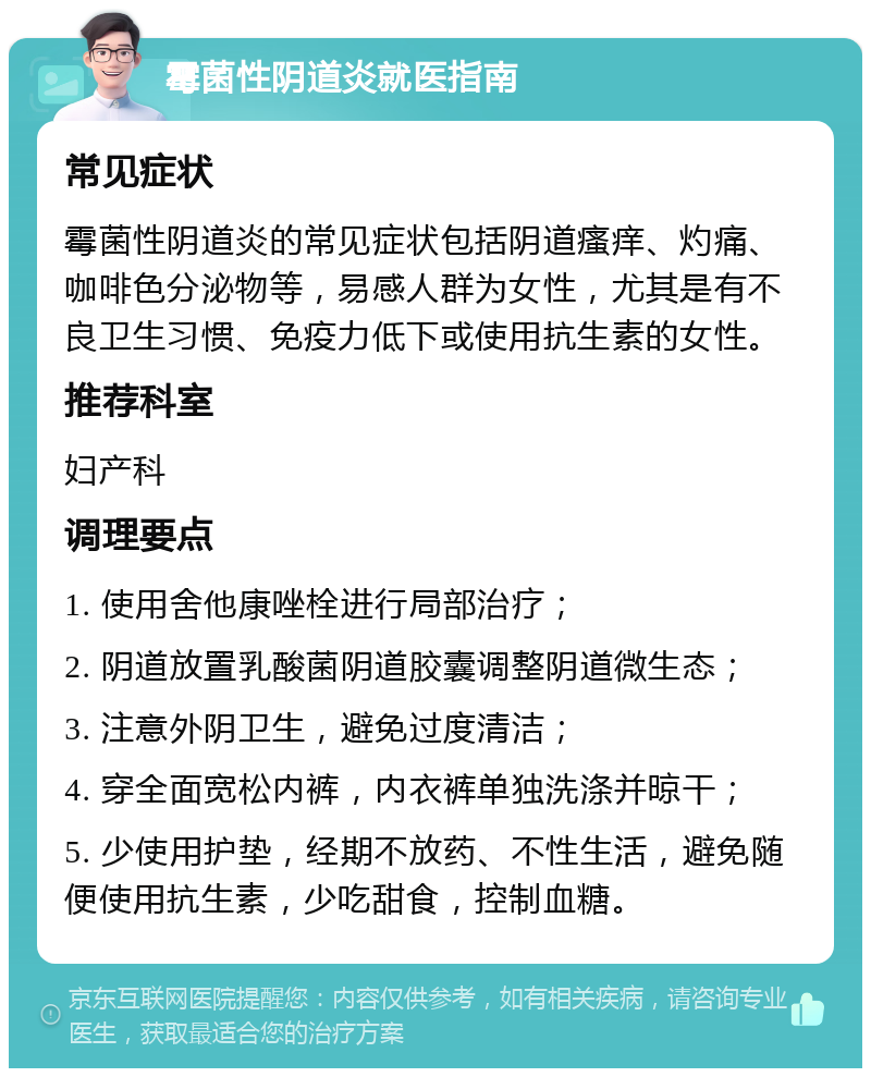 霉菌性阴道炎就医指南 常见症状 霉菌性阴道炎的常见症状包括阴道瘙痒、灼痛、咖啡色分泌物等，易感人群为女性，尤其是有不良卫生习惯、免疫力低下或使用抗生素的女性。 推荐科室 妇产科 调理要点 1. 使用舍他康唑栓进行局部治疗； 2. 阴道放置乳酸菌阴道胶囊调整阴道微生态； 3. 注意外阴卫生，避免过度清洁； 4. 穿全面宽松内裤，内衣裤单独洗涤并晾干； 5. 少使用护垫，经期不放药、不性生活，避免随便使用抗生素，少吃甜食，控制血糖。