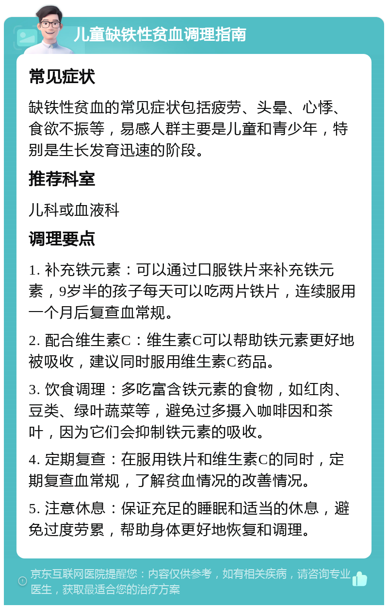 儿童缺铁性贫血调理指南 常见症状 缺铁性贫血的常见症状包括疲劳、头晕、心悸、食欲不振等，易感人群主要是儿童和青少年，特别是生长发育迅速的阶段。 推荐科室 儿科或血液科 调理要点 1. 补充铁元素：可以通过口服铁片来补充铁元素，9岁半的孩子每天可以吃两片铁片，连续服用一个月后复查血常规。 2. 配合维生素C：维生素C可以帮助铁元素更好地被吸收，建议同时服用维生素C药品。 3. 饮食调理：多吃富含铁元素的食物，如红肉、豆类、绿叶蔬菜等，避免过多摄入咖啡因和茶叶，因为它们会抑制铁元素的吸收。 4. 定期复查：在服用铁片和维生素C的同时，定期复查血常规，了解贫血情况的改善情况。 5. 注意休息：保证充足的睡眠和适当的休息，避免过度劳累，帮助身体更好地恢复和调理。