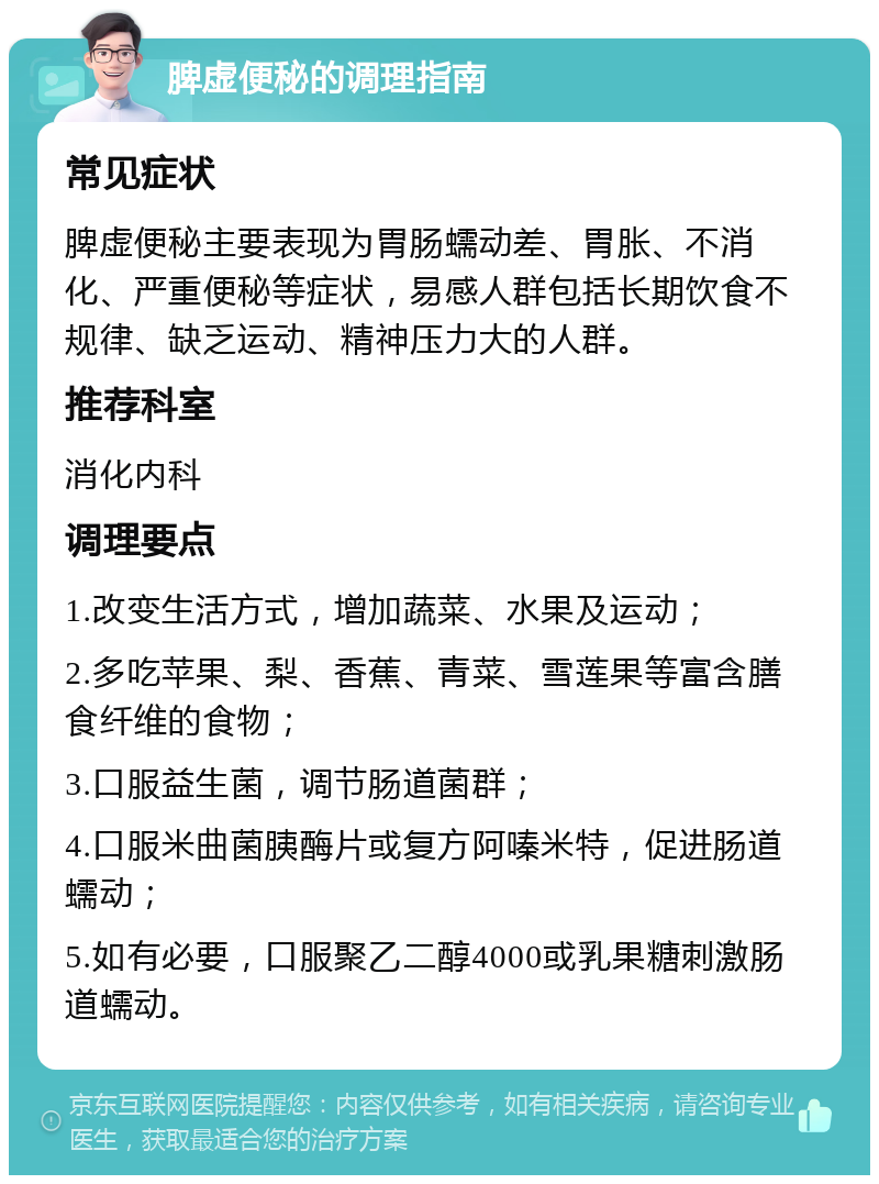 脾虚便秘的调理指南 常见症状 脾虚便秘主要表现为胃肠蠕动差、胃胀、不消化、严重便秘等症状，易感人群包括长期饮食不规律、缺乏运动、精神压力大的人群。 推荐科室 消化内科 调理要点 1.改变生活方式，增加蔬菜、水果及运动； 2.多吃苹果、梨、香蕉、青菜、雪莲果等富含膳食纤维的食物； 3.口服益生菌，调节肠道菌群； 4.口服米曲菌胰酶片或复方阿嗪米特，促进肠道蠕动； 5.如有必要，口服聚乙二醇4000或乳果糖刺激肠道蠕动。