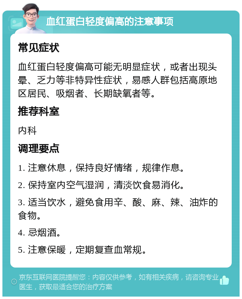 血红蛋白轻度偏高的注意事项 常见症状 血红蛋白轻度偏高可能无明显症状，或者出现头晕、乏力等非特异性症状，易感人群包括高原地区居民、吸烟者、长期缺氧者等。 推荐科室 内科 调理要点 1. 注意休息，保持良好情绪，规律作息。 2. 保持室内空气湿润，清淡饮食易消化。 3. 适当饮水，避免食用辛、酸、麻、辣、油炸的食物。 4. 忌烟酒。 5. 注意保暖，定期复查血常规。