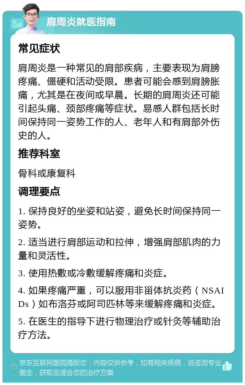 肩周炎就医指南 常见症状 肩周炎是一种常见的肩部疾病，主要表现为肩膀疼痛、僵硬和活动受限。患者可能会感到肩膀胀痛，尤其是在夜间或早晨。长期的肩周炎还可能引起头痛、颈部疼痛等症状。易感人群包括长时间保持同一姿势工作的人、老年人和有肩部外伤史的人。 推荐科室 骨科或康复科 调理要点 1. 保持良好的坐姿和站姿，避免长时间保持同一姿势。 2. 适当进行肩部运动和拉伸，增强肩部肌肉的力量和灵活性。 3. 使用热敷或冷敷缓解疼痛和炎症。 4. 如果疼痛严重，可以服用非甾体抗炎药（NSAIDs）如布洛芬或阿司匹林等来缓解疼痛和炎症。 5. 在医生的指导下进行物理治疗或针灸等辅助治疗方法。