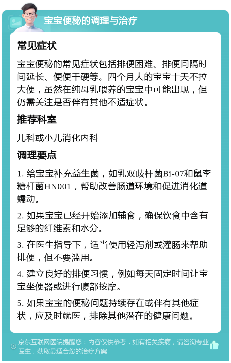 宝宝便秘的调理与治疗 常见症状 宝宝便秘的常见症状包括排便困难、排便间隔时间延长、便便干硬等。四个月大的宝宝十天不拉大便，虽然在纯母乳喂养的宝宝中可能出现，但仍需关注是否伴有其他不适症状。 推荐科室 儿科或小儿消化内科 调理要点 1. 给宝宝补充益生菌，如乳双歧杆菌Bi-07和鼠李糖杆菌HN001，帮助改善肠道环境和促进消化道蠕动。 2. 如果宝宝已经开始添加辅食，确保饮食中含有足够的纤维素和水分。 3. 在医生指导下，适当使用轻泻剂或灌肠来帮助排便，但不要滥用。 4. 建立良好的排便习惯，例如每天固定时间让宝宝坐便器或进行腹部按摩。 5. 如果宝宝的便秘问题持续存在或伴有其他症状，应及时就医，排除其他潜在的健康问题。