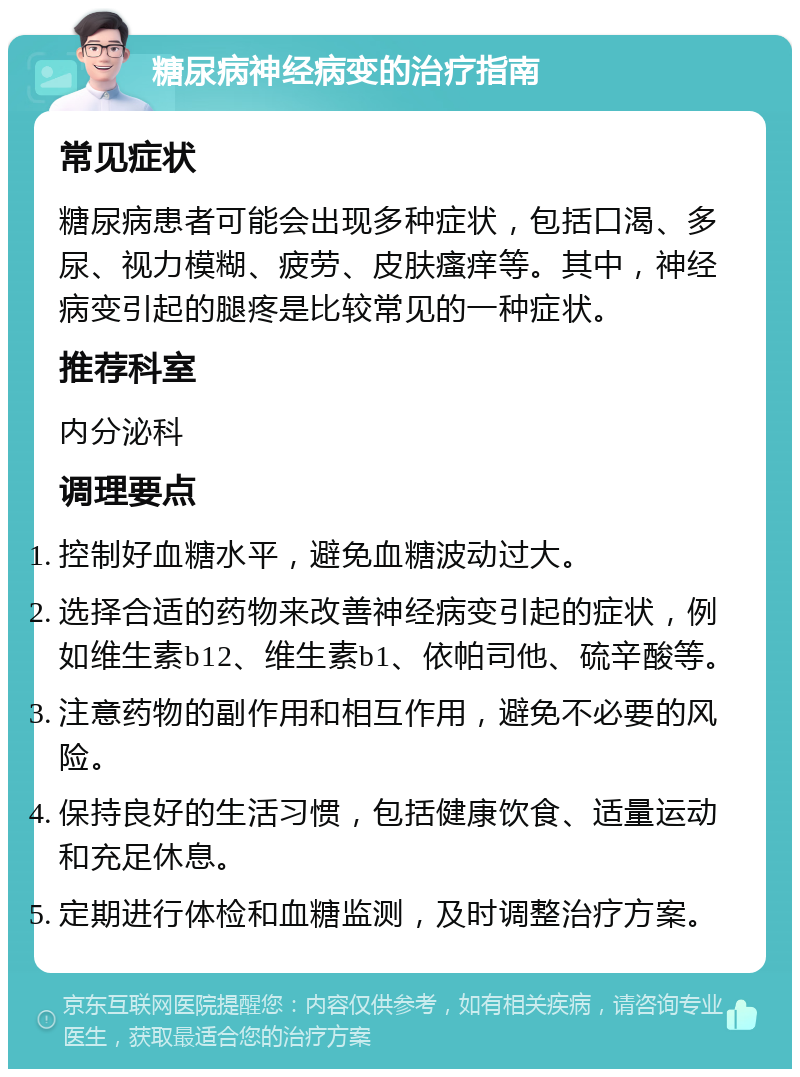 糖尿病神经病变的治疗指南 常见症状 糖尿病患者可能会出现多种症状，包括口渴、多尿、视力模糊、疲劳、皮肤瘙痒等。其中，神经病变引起的腿疼是比较常见的一种症状。 推荐科室 内分泌科 调理要点 控制好血糖水平，避免血糖波动过大。 选择合适的药物来改善神经病变引起的症状，例如维生素b12、维生素b1、依帕司他、硫辛酸等。 注意药物的副作用和相互作用，避免不必要的风险。 保持良好的生活习惯，包括健康饮食、适量运动和充足休息。 定期进行体检和血糖监测，及时调整治疗方案。