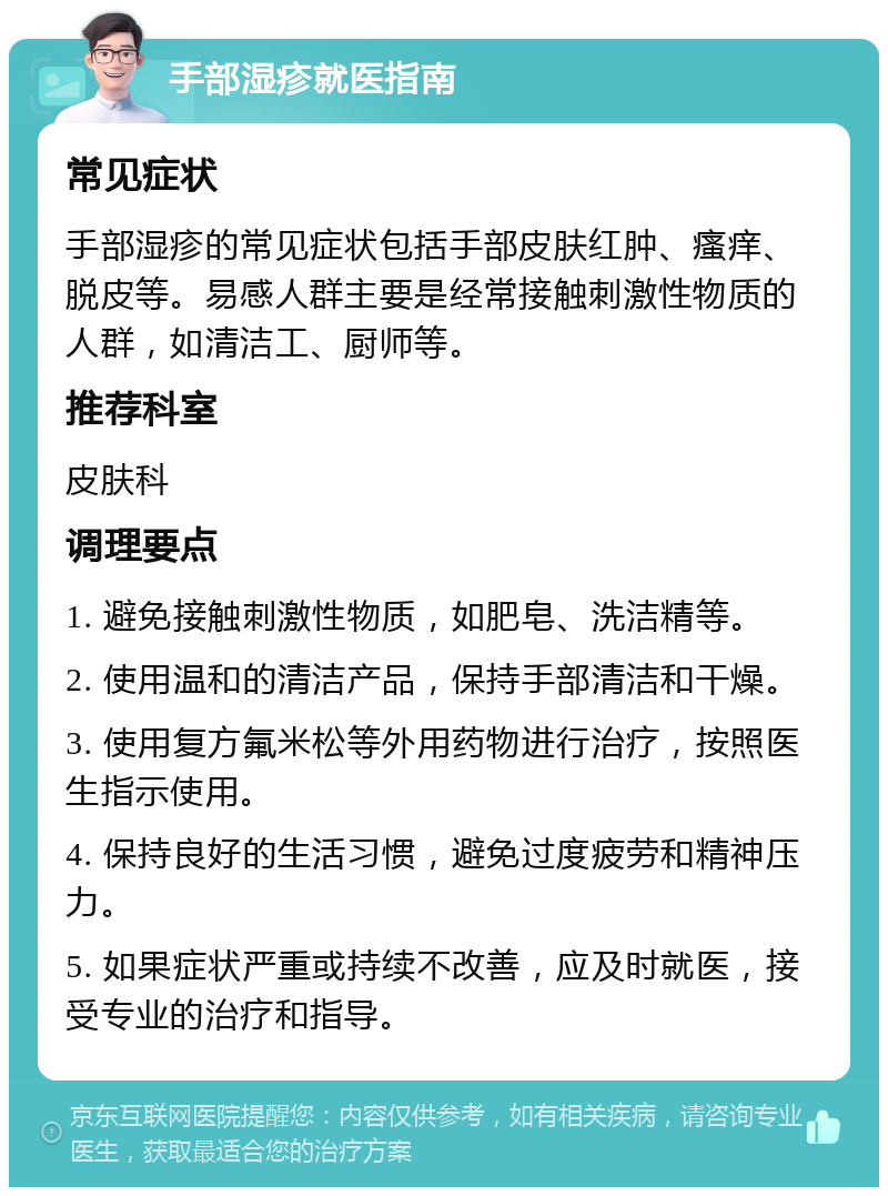 手部湿疹就医指南 常见症状 手部湿疹的常见症状包括手部皮肤红肿、瘙痒、脱皮等。易感人群主要是经常接触刺激性物质的人群，如清洁工、厨师等。 推荐科室 皮肤科 调理要点 1. 避免接触刺激性物质，如肥皂、洗洁精等。 2. 使用温和的清洁产品，保持手部清洁和干燥。 3. 使用复方氟米松等外用药物进行治疗，按照医生指示使用。 4. 保持良好的生活习惯，避免过度疲劳和精神压力。 5. 如果症状严重或持续不改善，应及时就医，接受专业的治疗和指导。