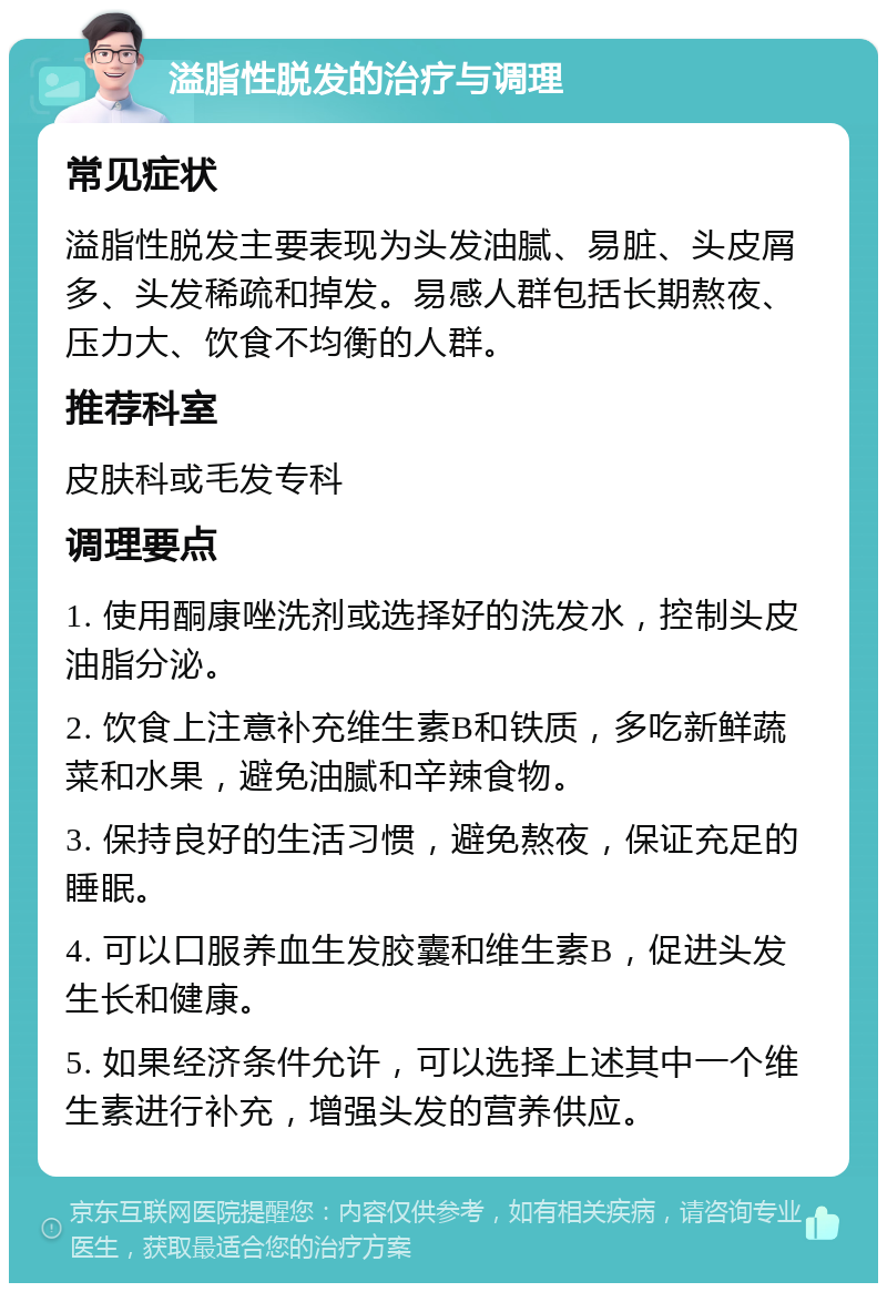 溢脂性脱发的治疗与调理 常见症状 溢脂性脱发主要表现为头发油腻、易脏、头皮屑多、头发稀疏和掉发。易感人群包括长期熬夜、压力大、饮食不均衡的人群。 推荐科室 皮肤科或毛发专科 调理要点 1. 使用酮康唑洗剂或选择好的洗发水，控制头皮油脂分泌。 2. 饮食上注意补充维生素B和铁质，多吃新鲜蔬菜和水果，避免油腻和辛辣食物。 3. 保持良好的生活习惯，避免熬夜，保证充足的睡眠。 4. 可以口服养血生发胶囊和维生素B，促进头发生长和健康。 5. 如果经济条件允许，可以选择上述其中一个维生素进行补充，增强头发的营养供应。