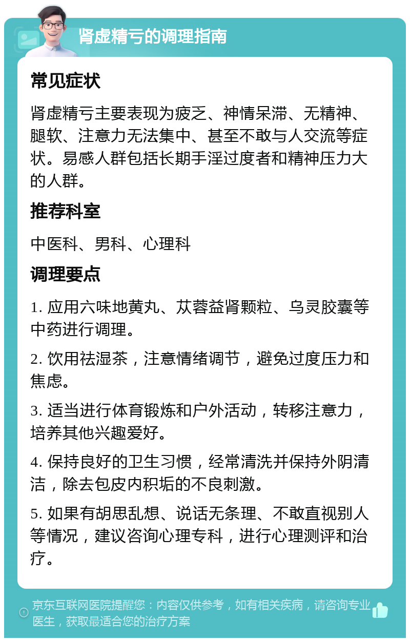 肾虚精亏的调理指南 常见症状 肾虚精亏主要表现为疲乏、神情呆滞、无精神、腿软、注意力无法集中、甚至不敢与人交流等症状。易感人群包括长期手淫过度者和精神压力大的人群。 推荐科室 中医科、男科、心理科 调理要点 1. 应用六味地黄丸、苁蓉益肾颗粒、乌灵胶囊等中药进行调理。 2. 饮用祛湿茶，注意情绪调节，避免过度压力和焦虑。 3. 适当进行体育锻炼和户外活动，转移注意力，培养其他兴趣爱好。 4. 保持良好的卫生习惯，经常清洗并保持外阴清洁，除去包皮内积垢的不良刺激。 5. 如果有胡思乱想、说话无条理、不敢直视别人等情况，建议咨询心理专科，进行心理测评和治疗。