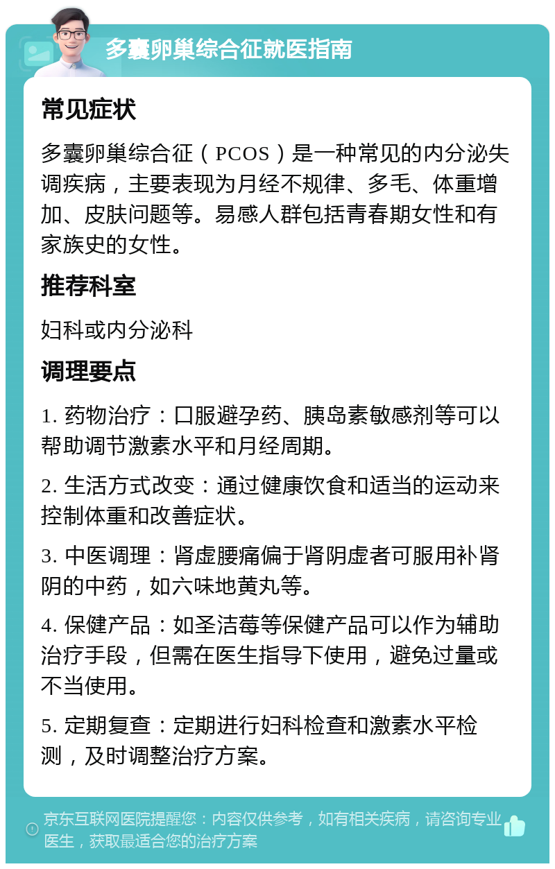 多囊卵巢综合征就医指南 常见症状 多囊卵巢综合征（PCOS）是一种常见的内分泌失调疾病，主要表现为月经不规律、多毛、体重增加、皮肤问题等。易感人群包括青春期女性和有家族史的女性。 推荐科室 妇科或内分泌科 调理要点 1. 药物治疗：口服避孕药、胰岛素敏感剂等可以帮助调节激素水平和月经周期。 2. 生活方式改变：通过健康饮食和适当的运动来控制体重和改善症状。 3. 中医调理：肾虚腰痛偏于肾阴虚者可服用补肾阴的中药，如六味地黄丸等。 4. 保健产品：如圣洁莓等保健产品可以作为辅助治疗手段，但需在医生指导下使用，避免过量或不当使用。 5. 定期复查：定期进行妇科检查和激素水平检测，及时调整治疗方案。