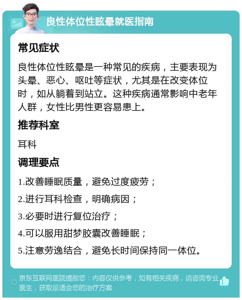 良性体位性眩晕就医指南 常见症状 良性体位性眩晕是一种常见的疾病，主要表现为头晕、恶心、呕吐等症状，尤其是在改变体位时，如从躺着到站立。这种疾病通常影响中老年人群，女性比男性更容易患上。 推荐科室 耳科 调理要点 1.改善睡眠质量，避免过度疲劳； 2.进行耳科检查，明确病因； 3.必要时进行复位治疗； 4.可以服用甜梦胶囊改善睡眠； 5.注意劳逸结合，避免长时间保持同一体位。