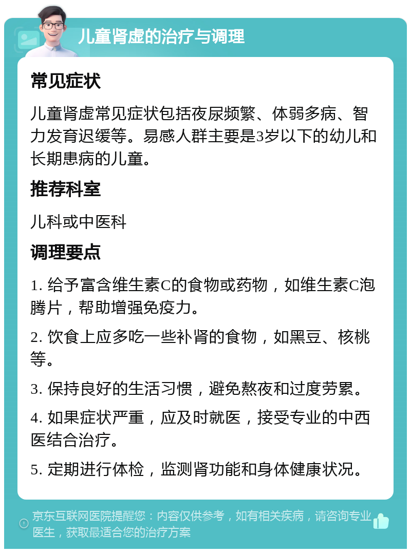 儿童肾虚的治疗与调理 常见症状 儿童肾虚常见症状包括夜尿频繁、体弱多病、智力发育迟缓等。易感人群主要是3岁以下的幼儿和长期患病的儿童。 推荐科室 儿科或中医科 调理要点 1. 给予富含维生素C的食物或药物，如维生素C泡腾片，帮助增强免疫力。 2. 饮食上应多吃一些补肾的食物，如黑豆、核桃等。 3. 保持良好的生活习惯，避免熬夜和过度劳累。 4. 如果症状严重，应及时就医，接受专业的中西医结合治疗。 5. 定期进行体检，监测肾功能和身体健康状况。