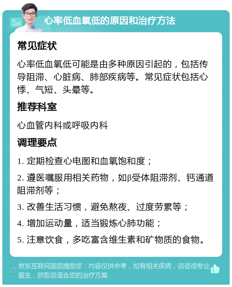 心率低血氧低的原因和治疗方法 常见症状 心率低血氧低可能是由多种原因引起的，包括传导阻滞、心脏病、肺部疾病等。常见症状包括心悸、气短、头晕等。 推荐科室 心血管内科或呼吸内科 调理要点 1. 定期检查心电图和血氧饱和度； 2. 遵医嘱服用相关药物，如β受体阻滞剂、钙通道阻滞剂等； 3. 改善生活习惯，避免熬夜、过度劳累等； 4. 增加运动量，适当锻炼心肺功能； 5. 注意饮食，多吃富含维生素和矿物质的食物。