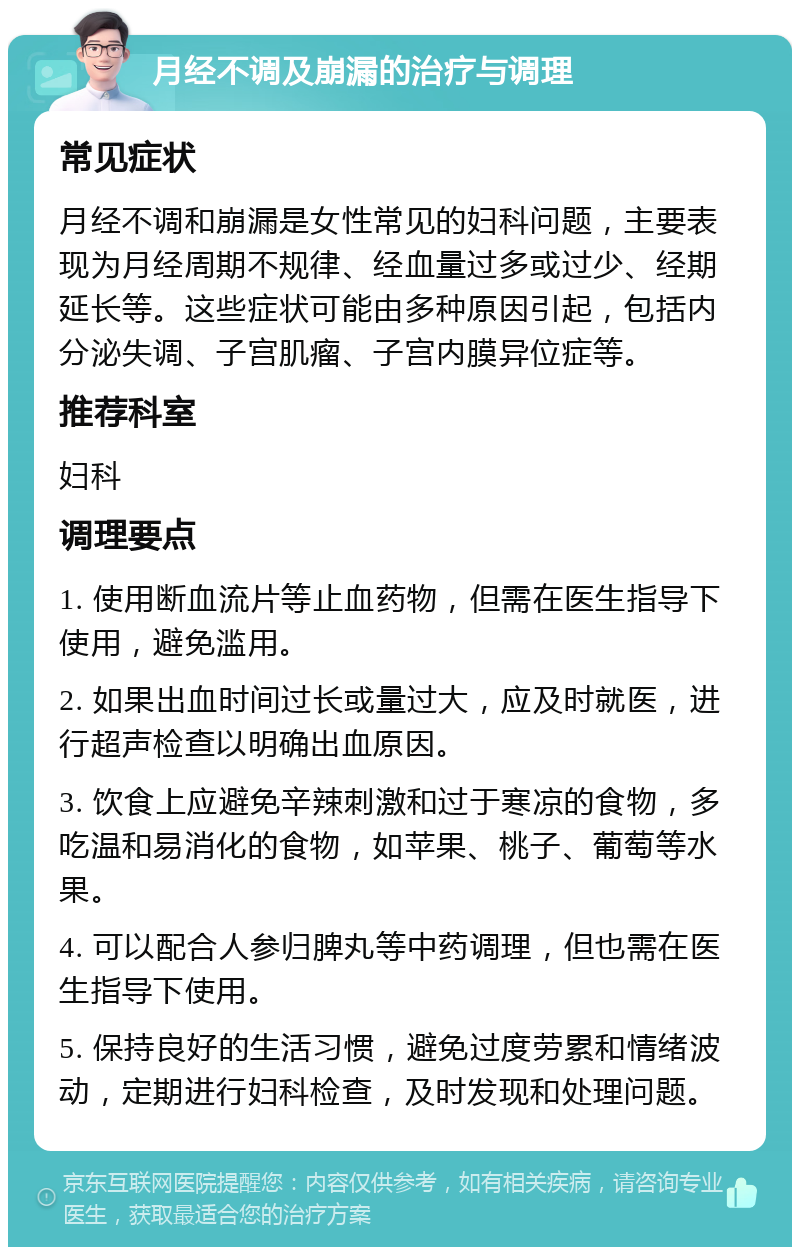 月经不调及崩漏的治疗与调理 常见症状 月经不调和崩漏是女性常见的妇科问题，主要表现为月经周期不规律、经血量过多或过少、经期延长等。这些症状可能由多种原因引起，包括内分泌失调、子宫肌瘤、子宫内膜异位症等。 推荐科室 妇科 调理要点 1. 使用断血流片等止血药物，但需在医生指导下使用，避免滥用。 2. 如果出血时间过长或量过大，应及时就医，进行超声检查以明确出血原因。 3. 饮食上应避免辛辣刺激和过于寒凉的食物，多吃温和易消化的食物，如苹果、桃子、葡萄等水果。 4. 可以配合人参归脾丸等中药调理，但也需在医生指导下使用。 5. 保持良好的生活习惯，避免过度劳累和情绪波动，定期进行妇科检查，及时发现和处理问题。