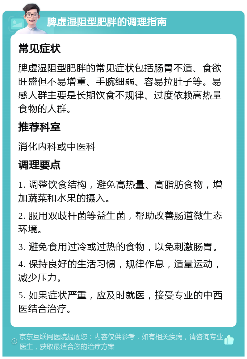 脾虚湿阻型肥胖的调理指南 常见症状 脾虚湿阻型肥胖的常见症状包括肠胃不适、食欲旺盛但不易增重、手腕细弱、容易拉肚子等。易感人群主要是长期饮食不规律、过度依赖高热量食物的人群。 推荐科室 消化内科或中医科 调理要点 1. 调整饮食结构，避免高热量、高脂肪食物，增加蔬菜和水果的摄入。 2. 服用双歧杆菌等益生菌，帮助改善肠道微生态环境。 3. 避免食用过冷或过热的食物，以免刺激肠胃。 4. 保持良好的生活习惯，规律作息，适量运动，减少压力。 5. 如果症状严重，应及时就医，接受专业的中西医结合治疗。