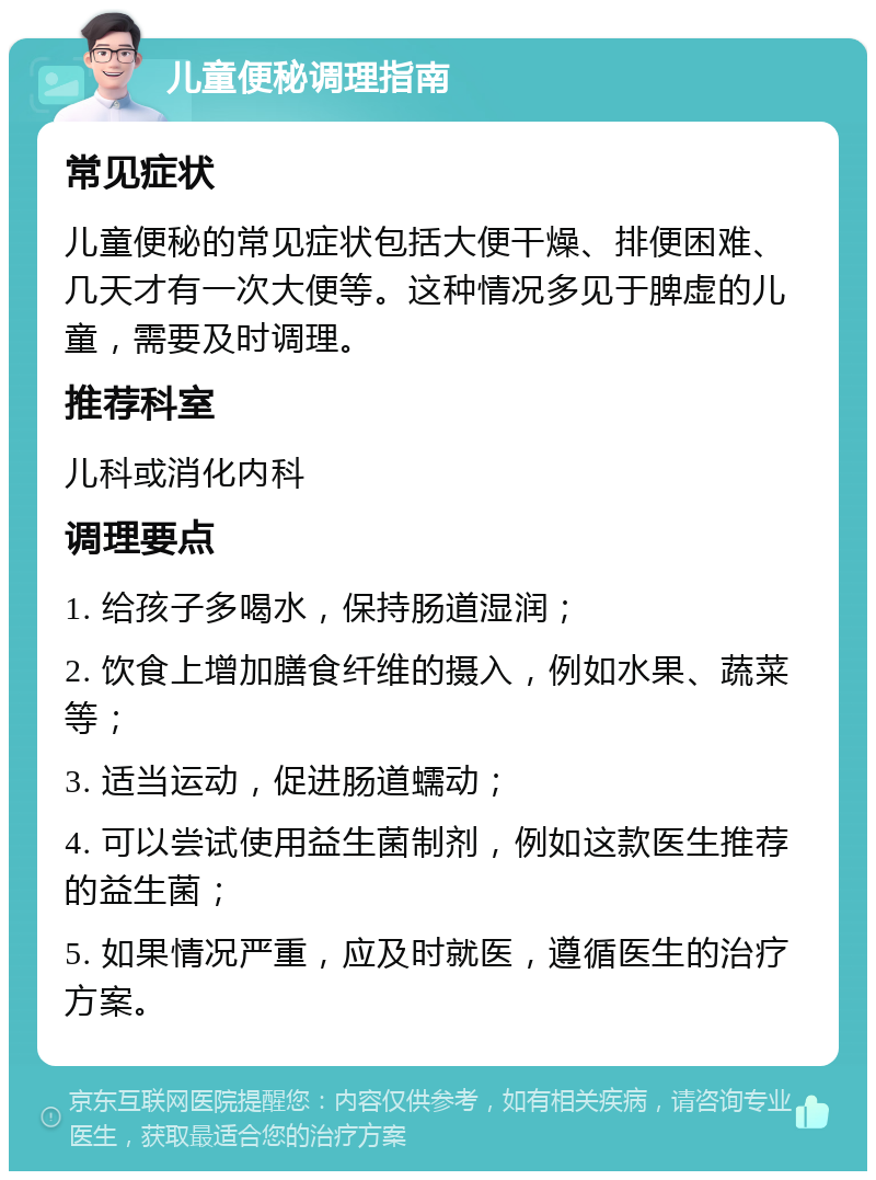 儿童便秘调理指南 常见症状 儿童便秘的常见症状包括大便干燥、排便困难、几天才有一次大便等。这种情况多见于脾虚的儿童，需要及时调理。 推荐科室 儿科或消化内科 调理要点 1. 给孩子多喝水，保持肠道湿润； 2. 饮食上增加膳食纤维的摄入，例如水果、蔬菜等； 3. 适当运动，促进肠道蠕动； 4. 可以尝试使用益生菌制剂，例如这款医生推荐的益生菌； 5. 如果情况严重，应及时就医，遵循医生的治疗方案。