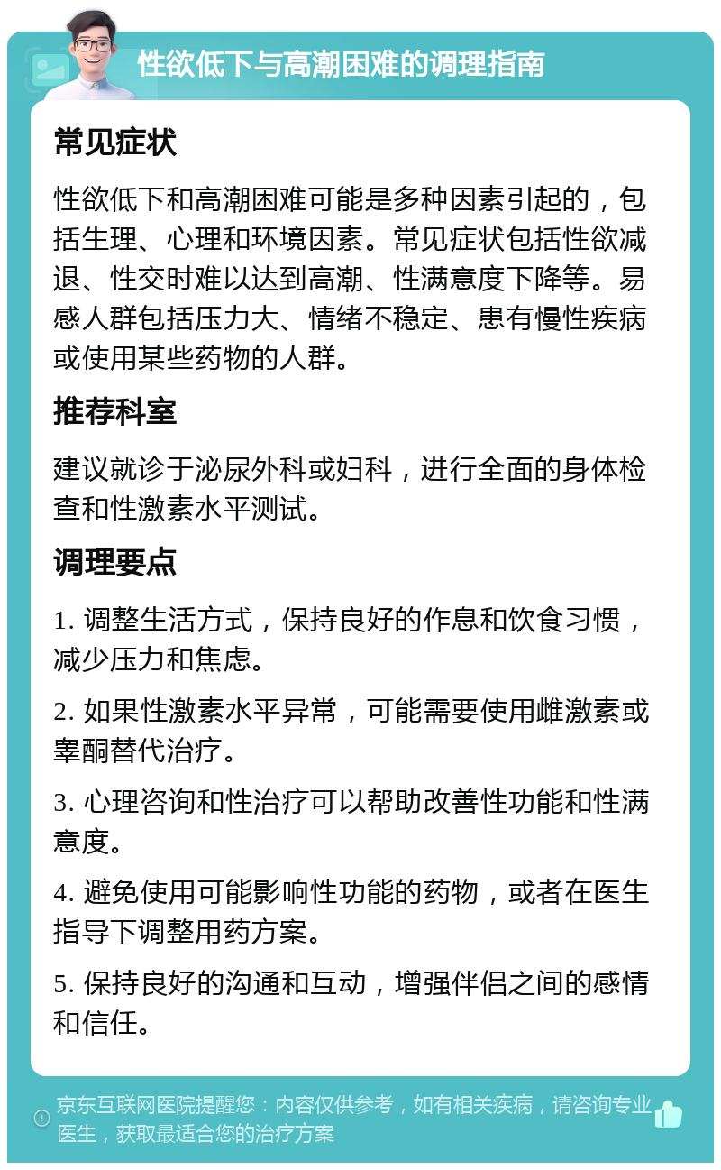 性欲低下与高潮困难的调理指南 常见症状 性欲低下和高潮困难可能是多种因素引起的，包括生理、心理和环境因素。常见症状包括性欲减退、性交时难以达到高潮、性满意度下降等。易感人群包括压力大、情绪不稳定、患有慢性疾病或使用某些药物的人群。 推荐科室 建议就诊于泌尿外科或妇科，进行全面的身体检查和性激素水平测试。 调理要点 1. 调整生活方式，保持良好的作息和饮食习惯，减少压力和焦虑。 2. 如果性激素水平异常，可能需要使用雌激素或睾酮替代治疗。 3. 心理咨询和性治疗可以帮助改善性功能和性满意度。 4. 避免使用可能影响性功能的药物，或者在医生指导下调整用药方案。 5. 保持良好的沟通和互动，增强伴侣之间的感情和信任。