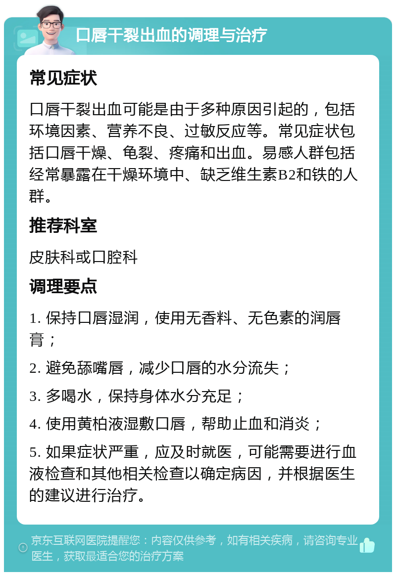 口唇干裂出血的调理与治疗 常见症状 口唇干裂出血可能是由于多种原因引起的，包括环境因素、营养不良、过敏反应等。常见症状包括口唇干燥、龟裂、疼痛和出血。易感人群包括经常暴露在干燥环境中、缺乏维生素B2和铁的人群。 推荐科室 皮肤科或口腔科 调理要点 1. 保持口唇湿润，使用无香料、无色素的润唇膏； 2. 避免舔嘴唇，减少口唇的水分流失； 3. 多喝水，保持身体水分充足； 4. 使用黄柏液湿敷口唇，帮助止血和消炎； 5. 如果症状严重，应及时就医，可能需要进行血液检查和其他相关检查以确定病因，并根据医生的建议进行治疗。