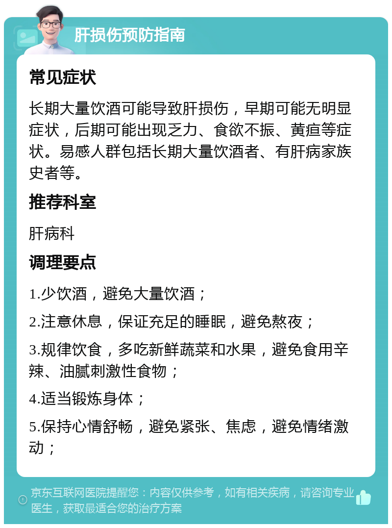 肝损伤预防指南 常见症状 长期大量饮酒可能导致肝损伤，早期可能无明显症状，后期可能出现乏力、食欲不振、黄疸等症状。易感人群包括长期大量饮酒者、有肝病家族史者等。 推荐科室 肝病科 调理要点 1.少饮酒，避免大量饮酒； 2.注意休息，保证充足的睡眠，避免熬夜； 3.规律饮食，多吃新鲜蔬菜和水果，避免食用辛辣、油腻刺激性食物； 4.适当锻炼身体； 5.保持心情舒畅，避免紧张、焦虑，避免情绪激动；