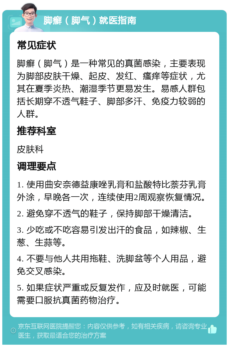 脚癣（脚气）就医指南 常见症状 脚癣（脚气）是一种常见的真菌感染，主要表现为脚部皮肤干燥、起皮、发红、瘙痒等症状，尤其在夏季炎热、潮湿季节更易发生。易感人群包括长期穿不透气鞋子、脚部多汗、免疫力较弱的人群。 推荐科室 皮肤科 调理要点 1. 使用曲安奈德益康唑乳膏和盐酸特比萘芬乳膏外涂，早晚各一次，连续使用2周观察恢复情况。 2. 避免穿不透气的鞋子，保持脚部干燥清洁。 3. 少吃或不吃容易引发出汗的食品，如辣椒、生葱、生蒜等。 4. 不要与他人共用拖鞋、洗脚盆等个人用品，避免交叉感染。 5. 如果症状严重或反复发作，应及时就医，可能需要口服抗真菌药物治疗。