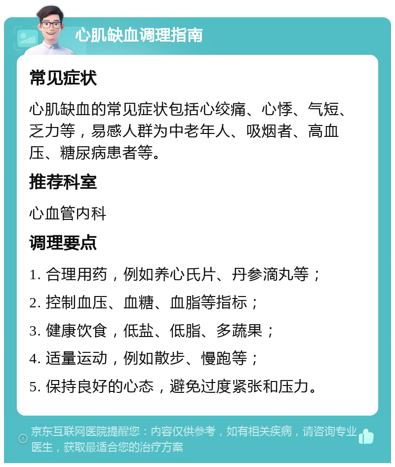 心肌缺血调理指南 常见症状 心肌缺血的常见症状包括心绞痛、心悸、气短、乏力等，易感人群为中老年人、吸烟者、高血压、糖尿病患者等。 推荐科室 心血管内科 调理要点 1. 合理用药，例如养心氏片、丹参滴丸等； 2. 控制血压、血糖、血脂等指标； 3. 健康饮食，低盐、低脂、多蔬果； 4. 适量运动，例如散步、慢跑等； 5. 保持良好的心态，避免过度紧张和压力。