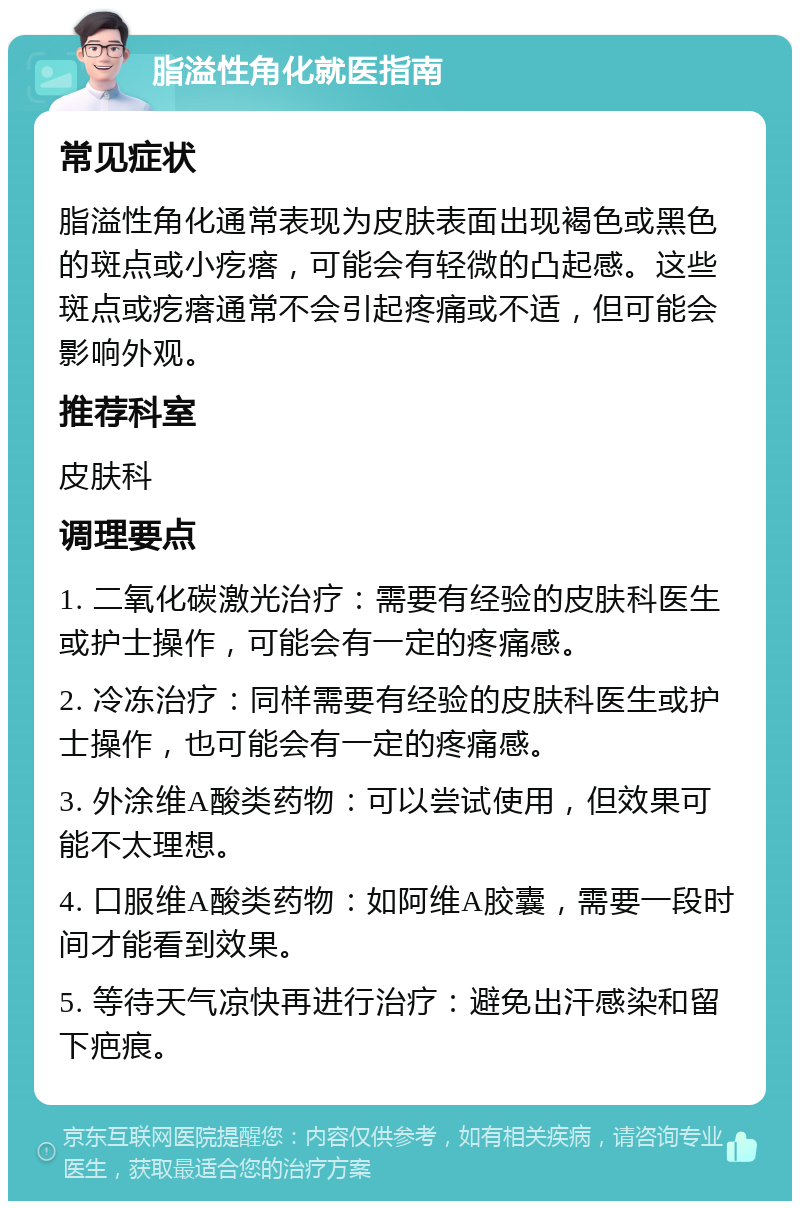 脂溢性角化就医指南 常见症状 脂溢性角化通常表现为皮肤表面出现褐色或黑色的斑点或小疙瘩，可能会有轻微的凸起感。这些斑点或疙瘩通常不会引起疼痛或不适，但可能会影响外观。 推荐科室 皮肤科 调理要点 1. 二氧化碳激光治疗：需要有经验的皮肤科医生或护士操作，可能会有一定的疼痛感。 2. 冷冻治疗：同样需要有经验的皮肤科医生或护士操作，也可能会有一定的疼痛感。 3. 外涂维A酸类药物：可以尝试使用，但效果可能不太理想。 4. 口服维A酸类药物：如阿维A胶囊，需要一段时间才能看到效果。 5. 等待天气凉快再进行治疗：避免出汗感染和留下疤痕。