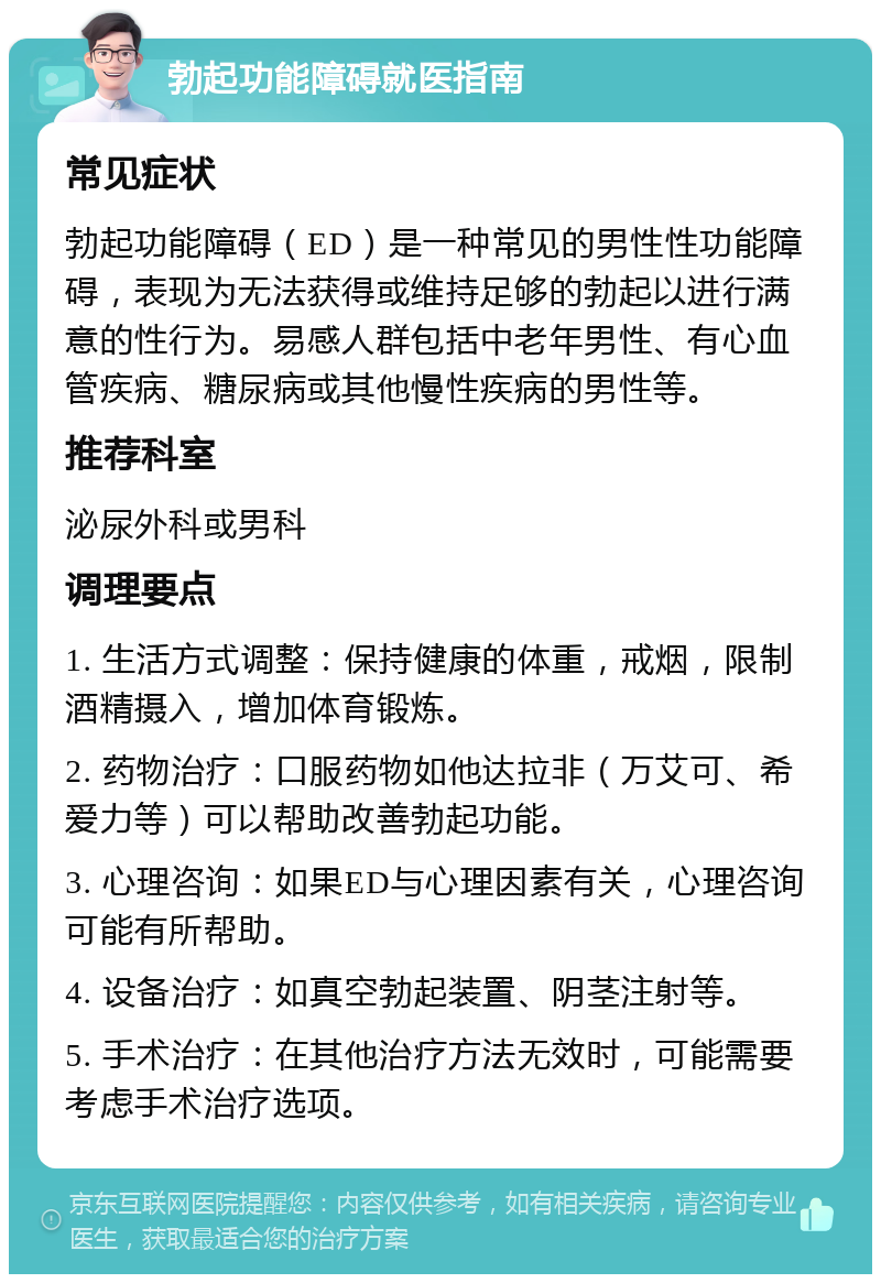 勃起功能障碍就医指南 常见症状 勃起功能障碍（ED）是一种常见的男性性功能障碍，表现为无法获得或维持足够的勃起以进行满意的性行为。易感人群包括中老年男性、有心血管疾病、糖尿病或其他慢性疾病的男性等。 推荐科室 泌尿外科或男科 调理要点 1. 生活方式调整：保持健康的体重，戒烟，限制酒精摄入，增加体育锻炼。 2. 药物治疗：口服药物如他达拉非（万艾可、希爱力等）可以帮助改善勃起功能。 3. 心理咨询：如果ED与心理因素有关，心理咨询可能有所帮助。 4. 设备治疗：如真空勃起装置、阴茎注射等。 5. 手术治疗：在其他治疗方法无效时，可能需要考虑手术治疗选项。