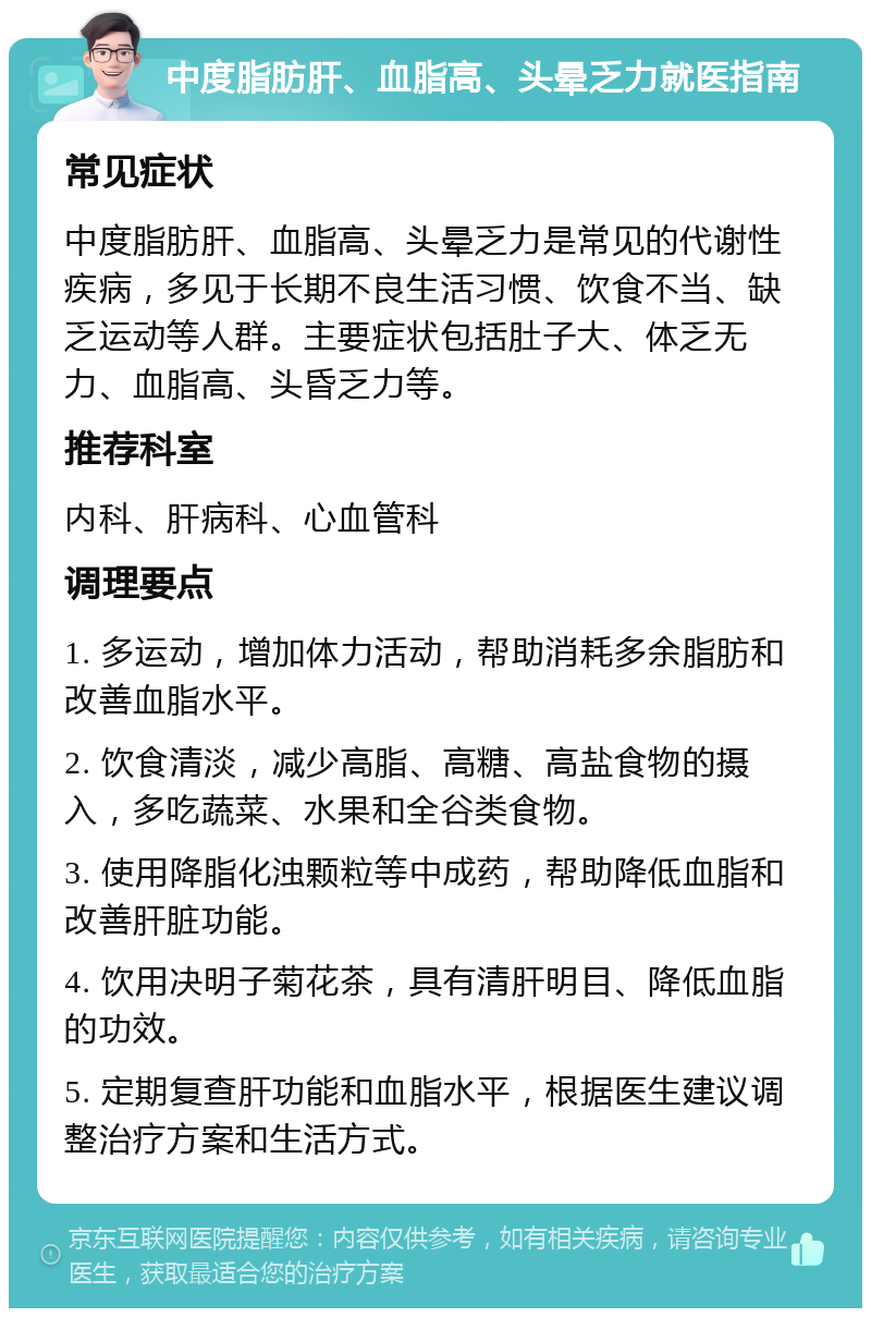 中度脂肪肝、血脂高、头晕乏力就医指南 常见症状 中度脂肪肝、血脂高、头晕乏力是常见的代谢性疾病，多见于长期不良生活习惯、饮食不当、缺乏运动等人群。主要症状包括肚子大、体乏无力、血脂高、头昏乏力等。 推荐科室 内科、肝病科、心血管科 调理要点 1. 多运动，增加体力活动，帮助消耗多余脂肪和改善血脂水平。 2. 饮食清淡，减少高脂、高糖、高盐食物的摄入，多吃蔬菜、水果和全谷类食物。 3. 使用降脂化浊颗粒等中成药，帮助降低血脂和改善肝脏功能。 4. 饮用决明子菊花茶，具有清肝明目、降低血脂的功效。 5. 定期复查肝功能和血脂水平，根据医生建议调整治疗方案和生活方式。