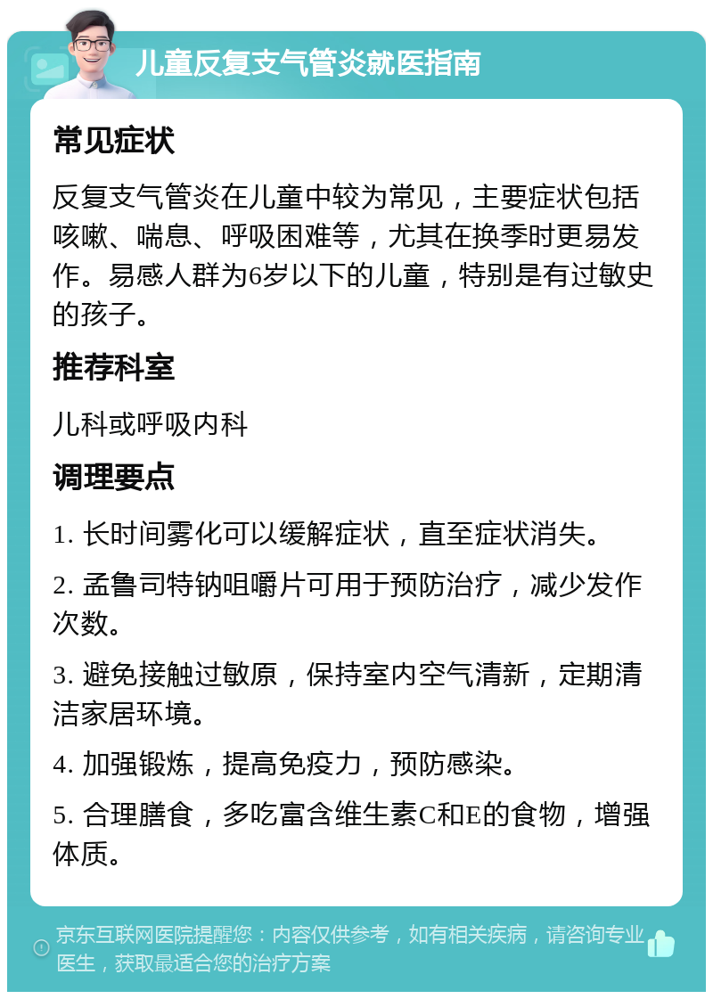 儿童反复支气管炎就医指南 常见症状 反复支气管炎在儿童中较为常见，主要症状包括咳嗽、喘息、呼吸困难等，尤其在换季时更易发作。易感人群为6岁以下的儿童，特别是有过敏史的孩子。 推荐科室 儿科或呼吸内科 调理要点 1. 长时间雾化可以缓解症状，直至症状消失。 2. 孟鲁司特钠咀嚼片可用于预防治疗，减少发作次数。 3. 避免接触过敏原，保持室内空气清新，定期清洁家居环境。 4. 加强锻炼，提高免疫力，预防感染。 5. 合理膳食，多吃富含维生素C和E的食物，增强体质。