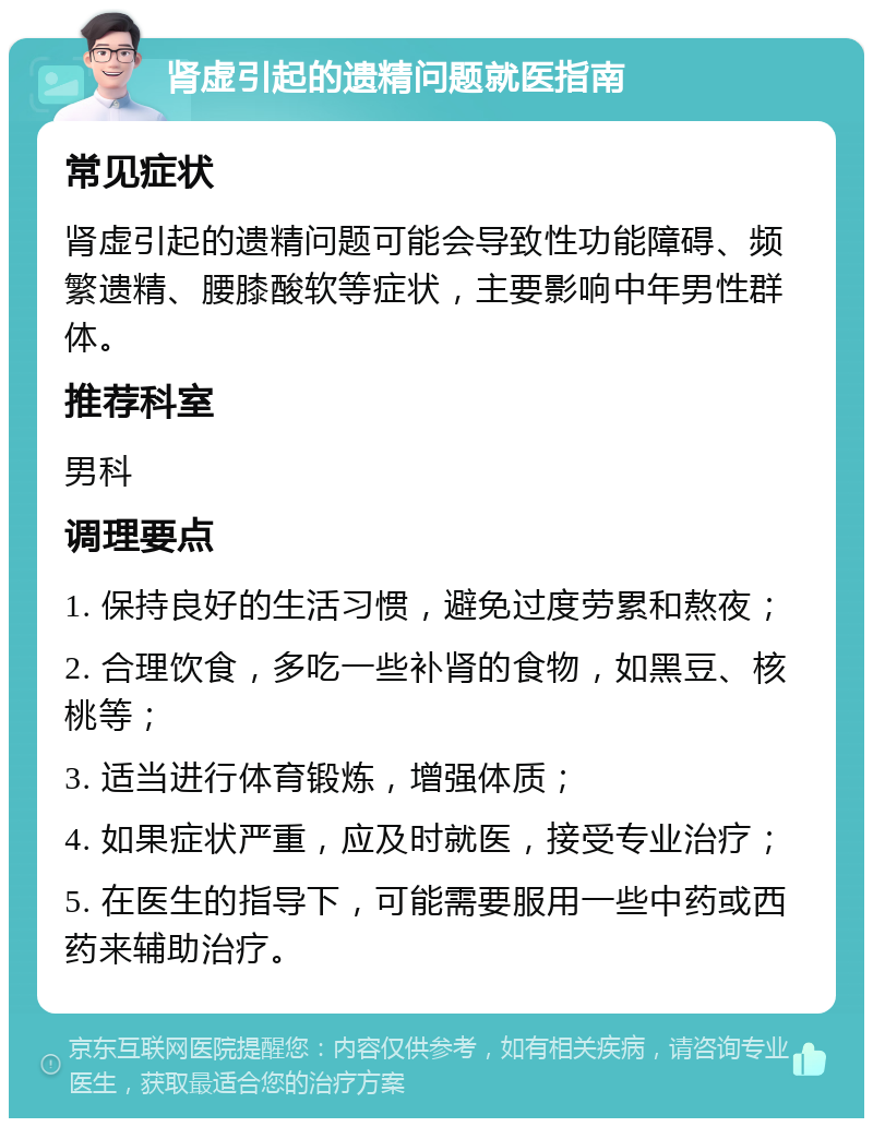 肾虚引起的遗精问题就医指南 常见症状 肾虚引起的遗精问题可能会导致性功能障碍、频繁遗精、腰膝酸软等症状，主要影响中年男性群体。 推荐科室 男科 调理要点 1. 保持良好的生活习惯，避免过度劳累和熬夜； 2. 合理饮食，多吃一些补肾的食物，如黑豆、核桃等； 3. 适当进行体育锻炼，增强体质； 4. 如果症状严重，应及时就医，接受专业治疗； 5. 在医生的指导下，可能需要服用一些中药或西药来辅助治疗。