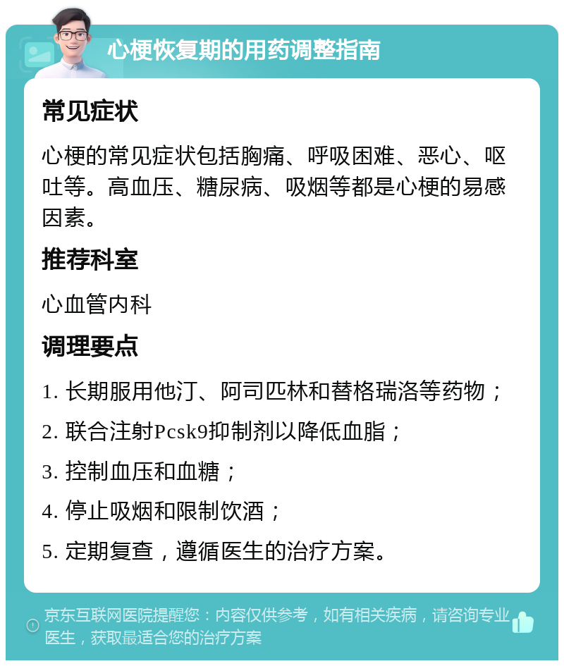 心梗恢复期的用药调整指南 常见症状 心梗的常见症状包括胸痛、呼吸困难、恶心、呕吐等。高血压、糖尿病、吸烟等都是心梗的易感因素。 推荐科室 心血管内科 调理要点 1. 长期服用他汀、阿司匹林和替格瑞洛等药物； 2. 联合注射Pcsk9抑制剂以降低血脂； 3. 控制血压和血糖； 4. 停止吸烟和限制饮酒； 5. 定期复查，遵循医生的治疗方案。