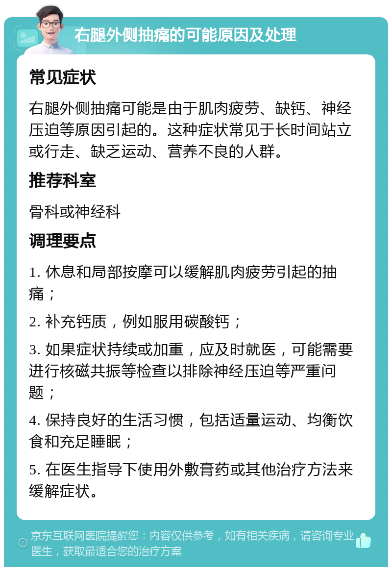 右腿外侧抽痛的可能原因及处理 常见症状 右腿外侧抽痛可能是由于肌肉疲劳、缺钙、神经压迫等原因引起的。这种症状常见于长时间站立或行走、缺乏运动、营养不良的人群。 推荐科室 骨科或神经科 调理要点 1. 休息和局部按摩可以缓解肌肉疲劳引起的抽痛； 2. 补充钙质，例如服用碳酸钙； 3. 如果症状持续或加重，应及时就医，可能需要进行核磁共振等检查以排除神经压迫等严重问题； 4. 保持良好的生活习惯，包括适量运动、均衡饮食和充足睡眠； 5. 在医生指导下使用外敷膏药或其他治疗方法来缓解症状。