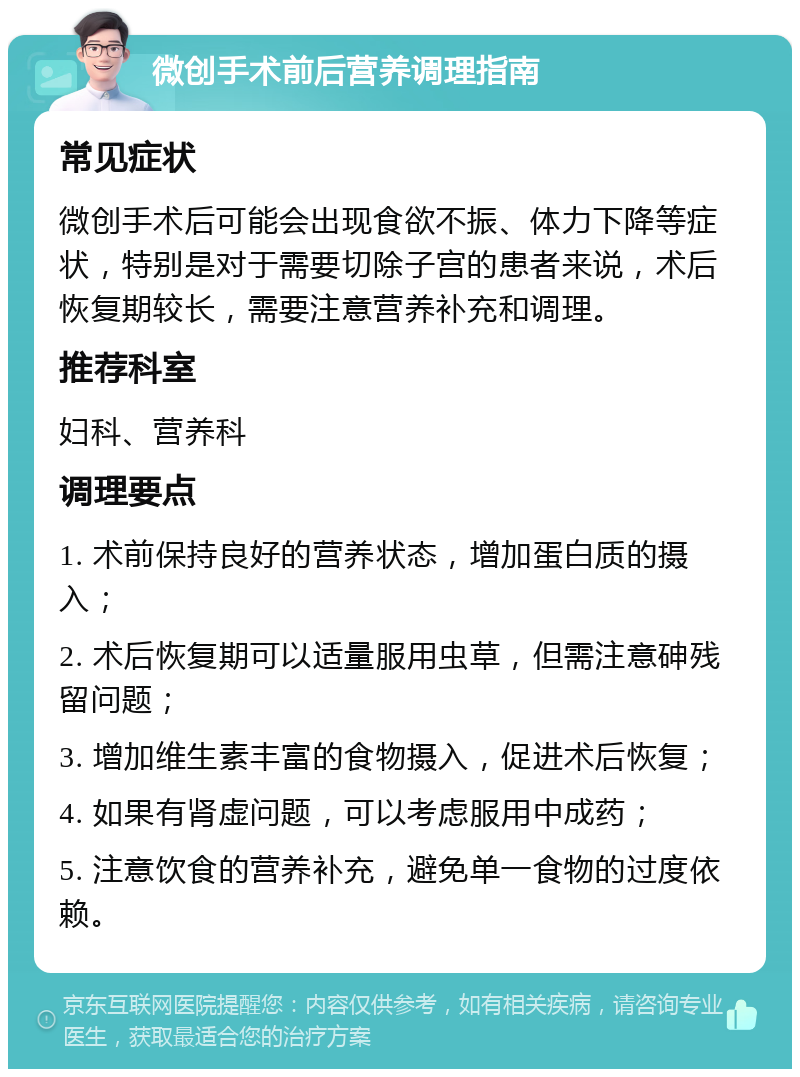 微创手术前后营养调理指南 常见症状 微创手术后可能会出现食欲不振、体力下降等症状，特别是对于需要切除子宫的患者来说，术后恢复期较长，需要注意营养补充和调理。 推荐科室 妇科、营养科 调理要点 1. 术前保持良好的营养状态，增加蛋白质的摄入； 2. 术后恢复期可以适量服用虫草，但需注意砷残留问题； 3. 增加维生素丰富的食物摄入，促进术后恢复； 4. 如果有肾虚问题，可以考虑服用中成药； 5. 注意饮食的营养补充，避免单一食物的过度依赖。