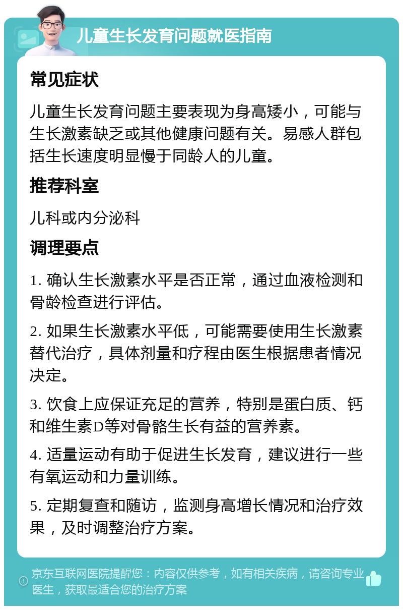 儿童生长发育问题就医指南 常见症状 儿童生长发育问题主要表现为身高矮小，可能与生长激素缺乏或其他健康问题有关。易感人群包括生长速度明显慢于同龄人的儿童。 推荐科室 儿科或内分泌科 调理要点 1. 确认生长激素水平是否正常，通过血液检测和骨龄检查进行评估。 2. 如果生长激素水平低，可能需要使用生长激素替代治疗，具体剂量和疗程由医生根据患者情况决定。 3. 饮食上应保证充足的营养，特别是蛋白质、钙和维生素D等对骨骼生长有益的营养素。 4. 适量运动有助于促进生长发育，建议进行一些有氧运动和力量训练。 5. 定期复查和随访，监测身高增长情况和治疗效果，及时调整治疗方案。