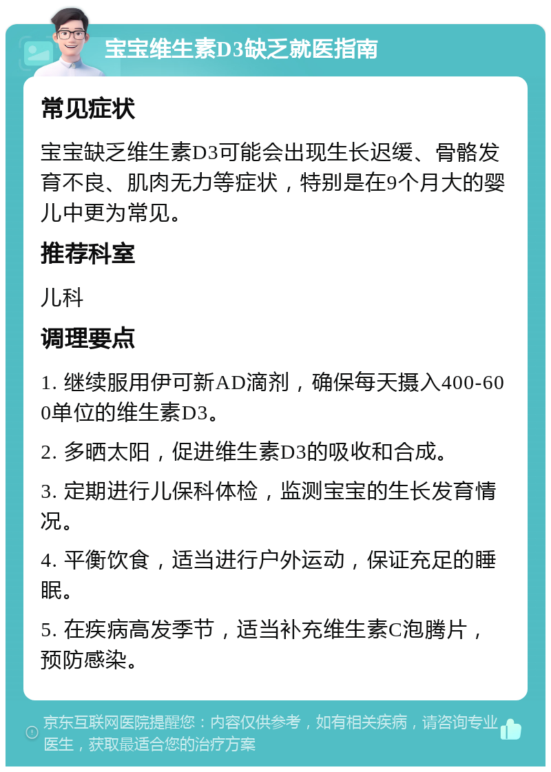 宝宝维生素D3缺乏就医指南 常见症状 宝宝缺乏维生素D3可能会出现生长迟缓、骨骼发育不良、肌肉无力等症状，特别是在9个月大的婴儿中更为常见。 推荐科室 儿科 调理要点 1. 继续服用伊可新AD滴剂，确保每天摄入400-600单位的维生素D3。 2. 多晒太阳，促进维生素D3的吸收和合成。 3. 定期进行儿保科体检，监测宝宝的生长发育情况。 4. 平衡饮食，适当进行户外运动，保证充足的睡眠。 5. 在疾病高发季节，适当补充维生素C泡腾片，预防感染。