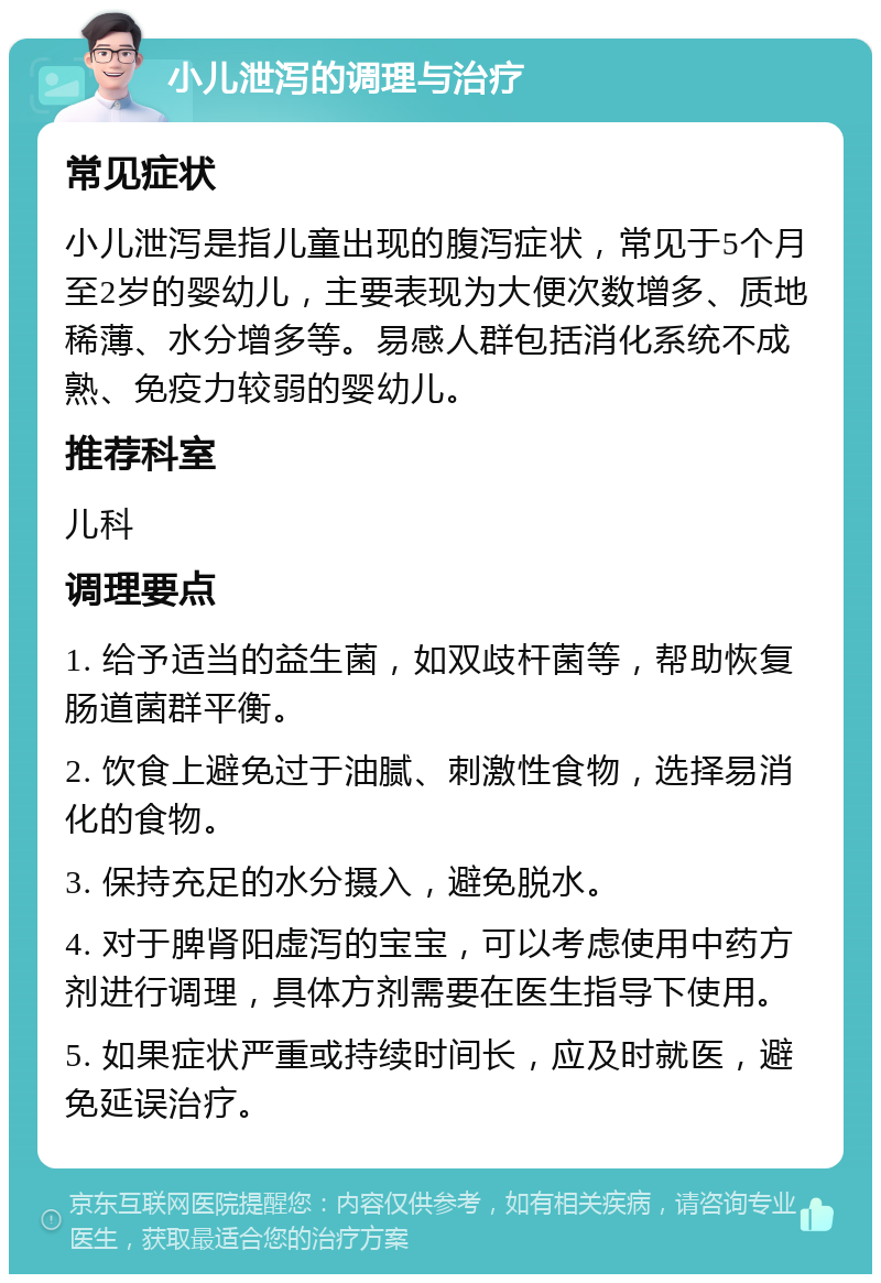 小儿泄泻的调理与治疗 常见症状 小儿泄泻是指儿童出现的腹泻症状，常见于5个月至2岁的婴幼儿，主要表现为大便次数增多、质地稀薄、水分增多等。易感人群包括消化系统不成熟、免疫力较弱的婴幼儿。 推荐科室 儿科 调理要点 1. 给予适当的益生菌，如双歧杆菌等，帮助恢复肠道菌群平衡。 2. 饮食上避免过于油腻、刺激性食物，选择易消化的食物。 3. 保持充足的水分摄入，避免脱水。 4. 对于脾肾阳虚泻的宝宝，可以考虑使用中药方剂进行调理，具体方剂需要在医生指导下使用。 5. 如果症状严重或持续时间长，应及时就医，避免延误治疗。