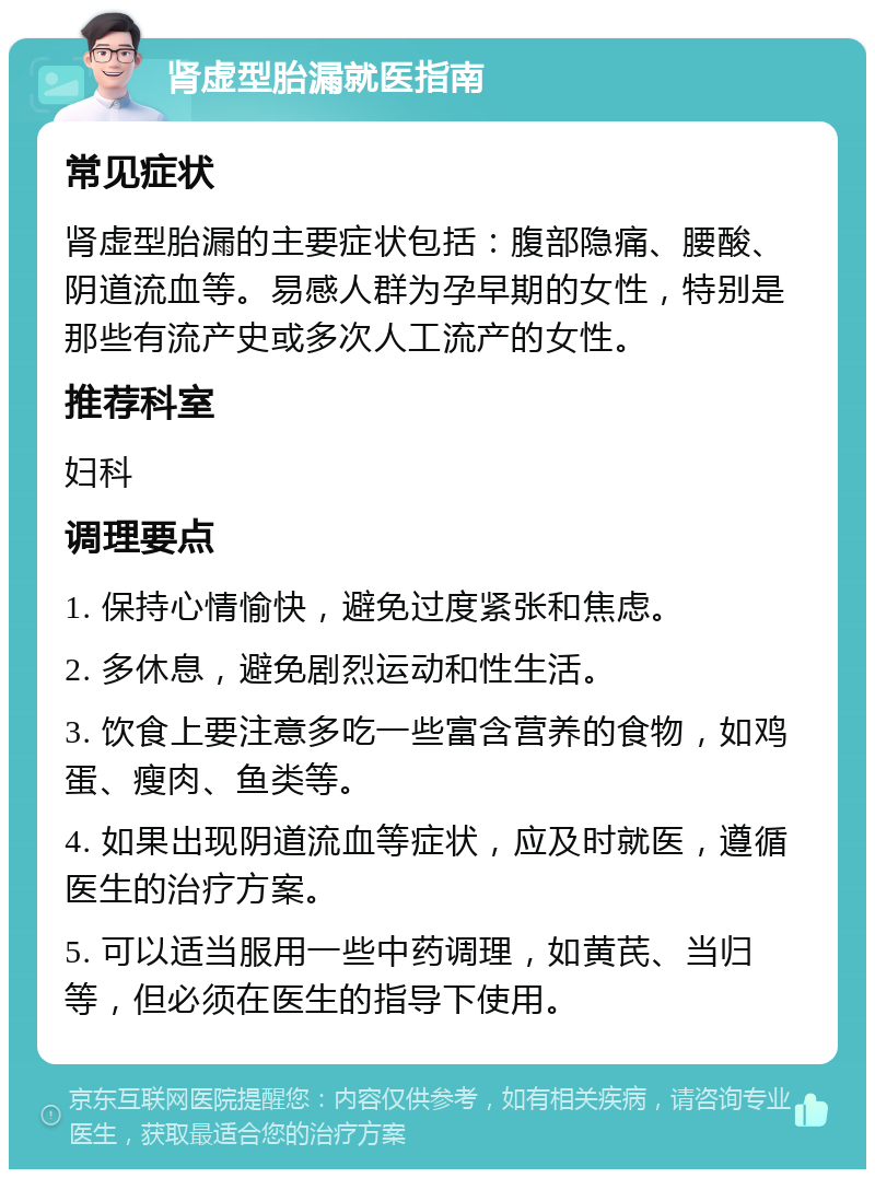 肾虚型胎漏就医指南 常见症状 肾虚型胎漏的主要症状包括：腹部隐痛、腰酸、阴道流血等。易感人群为孕早期的女性，特别是那些有流产史或多次人工流产的女性。 推荐科室 妇科 调理要点 1. 保持心情愉快，避免过度紧张和焦虑。 2. 多休息，避免剧烈运动和性生活。 3. 饮食上要注意多吃一些富含营养的食物，如鸡蛋、瘦肉、鱼类等。 4. 如果出现阴道流血等症状，应及时就医，遵循医生的治疗方案。 5. 可以适当服用一些中药调理，如黄芪、当归等，但必须在医生的指导下使用。