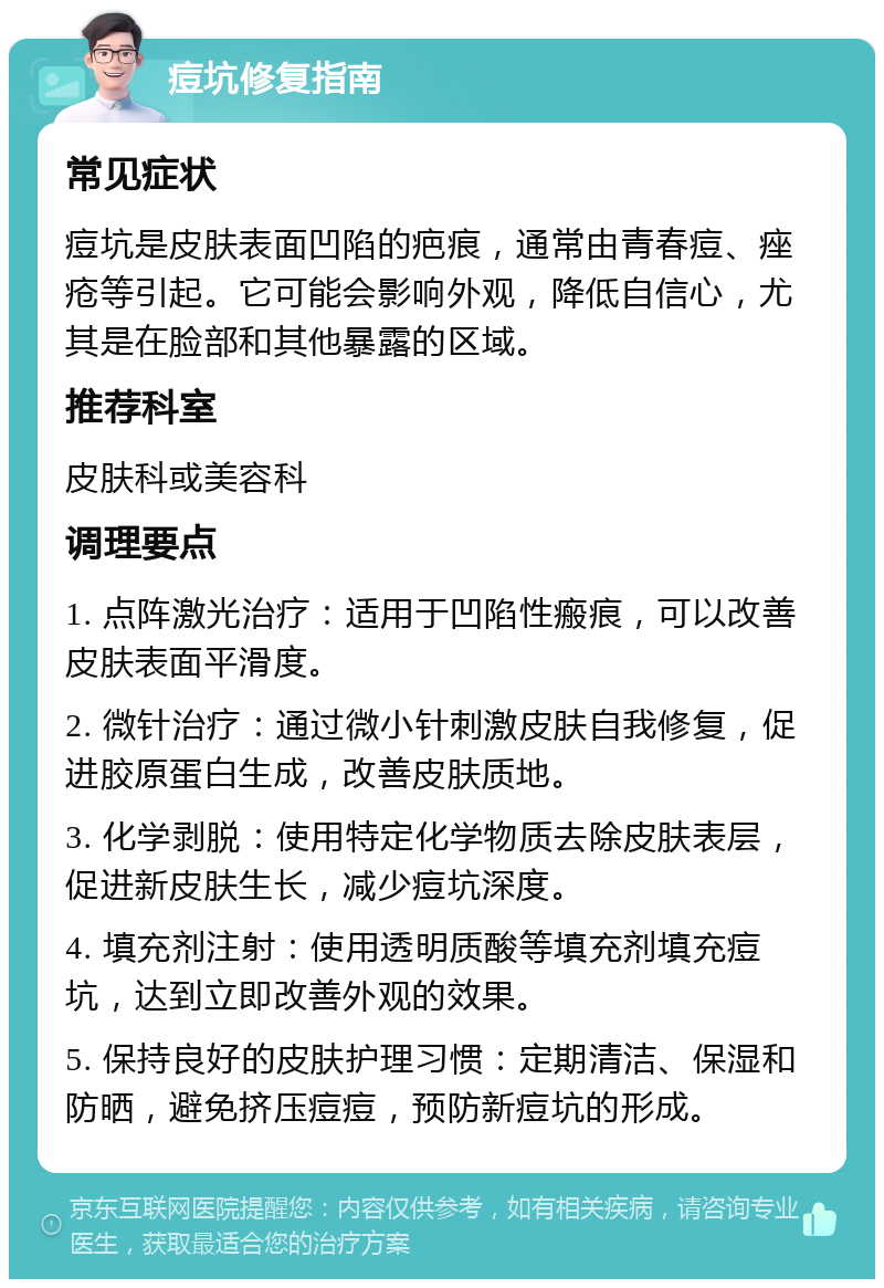 痘坑修复指南 常见症状 痘坑是皮肤表面凹陷的疤痕，通常由青春痘、痤疮等引起。它可能会影响外观，降低自信心，尤其是在脸部和其他暴露的区域。 推荐科室 皮肤科或美容科 调理要点 1. 点阵激光治疗：适用于凹陷性瘢痕，可以改善皮肤表面平滑度。 2. 微针治疗：通过微小针刺激皮肤自我修复，促进胶原蛋白生成，改善皮肤质地。 3. 化学剥脱：使用特定化学物质去除皮肤表层，促进新皮肤生长，减少痘坑深度。 4. 填充剂注射：使用透明质酸等填充剂填充痘坑，达到立即改善外观的效果。 5. 保持良好的皮肤护理习惯：定期清洁、保湿和防晒，避免挤压痘痘，预防新痘坑的形成。