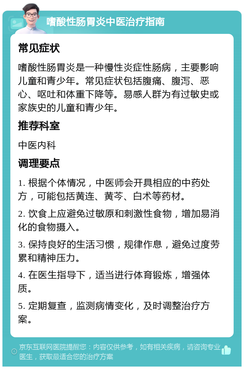 嗜酸性肠胃炎中医治疗指南 常见症状 嗜酸性肠胃炎是一种慢性炎症性肠病，主要影响儿童和青少年。常见症状包括腹痛、腹泻、恶心、呕吐和体重下降等。易感人群为有过敏史或家族史的儿童和青少年。 推荐科室 中医内科 调理要点 1. 根据个体情况，中医师会开具相应的中药处方，可能包括黄连、黄芩、白术等药材。 2. 饮食上应避免过敏原和刺激性食物，增加易消化的食物摄入。 3. 保持良好的生活习惯，规律作息，避免过度劳累和精神压力。 4. 在医生指导下，适当进行体育锻炼，增强体质。 5. 定期复查，监测病情变化，及时调整治疗方案。