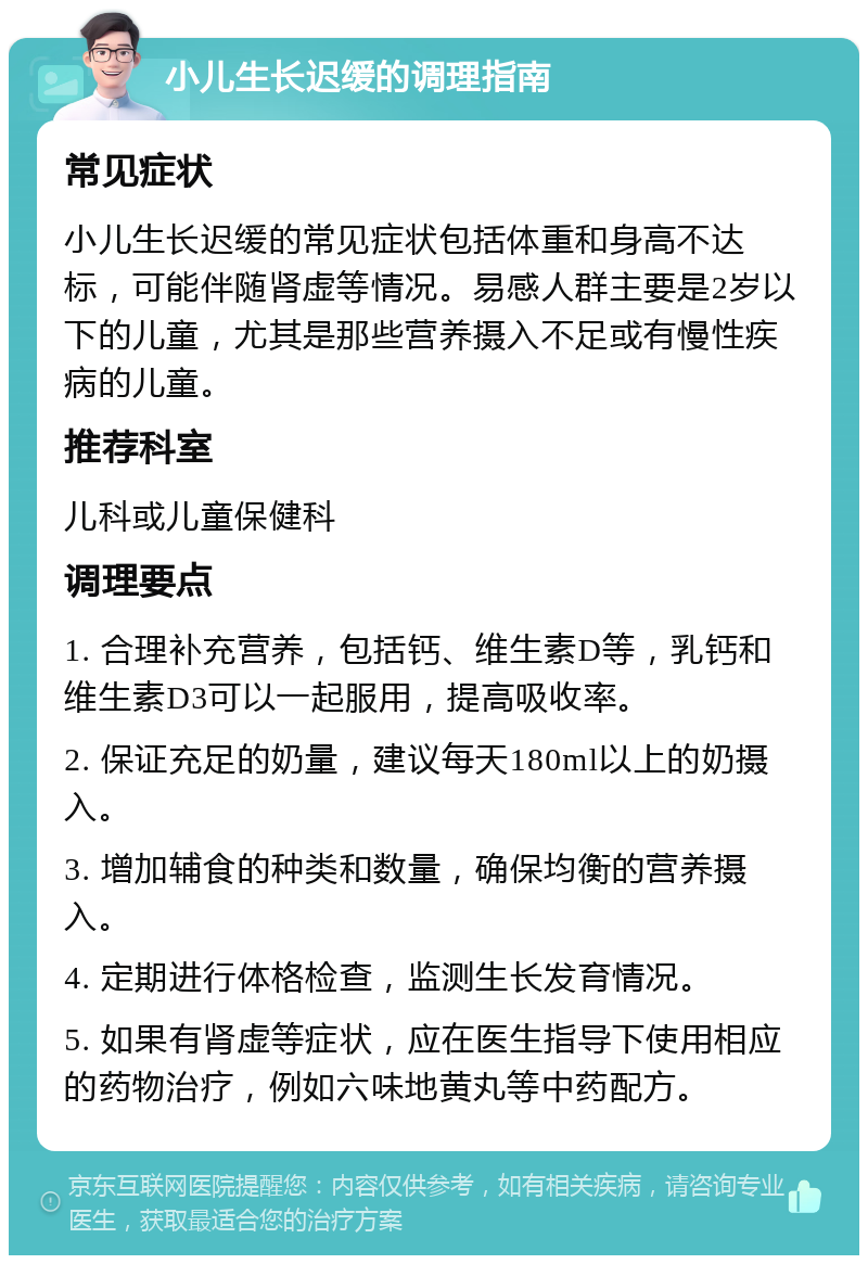 小儿生长迟缓的调理指南 常见症状 小儿生长迟缓的常见症状包括体重和身高不达标，可能伴随肾虚等情况。易感人群主要是2岁以下的儿童，尤其是那些营养摄入不足或有慢性疾病的儿童。 推荐科室 儿科或儿童保健科 调理要点 1. 合理补充营养，包括钙、维生素D等，乳钙和维生素D3可以一起服用，提高吸收率。 2. 保证充足的奶量，建议每天180ml以上的奶摄入。 3. 增加辅食的种类和数量，确保均衡的营养摄入。 4. 定期进行体格检查，监测生长发育情况。 5. 如果有肾虚等症状，应在医生指导下使用相应的药物治疗，例如六味地黄丸等中药配方。