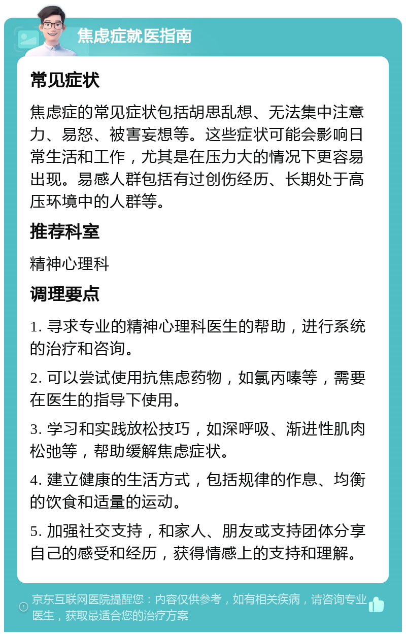 焦虑症就医指南 常见症状 焦虑症的常见症状包括胡思乱想、无法集中注意力、易怒、被害妄想等。这些症状可能会影响日常生活和工作，尤其是在压力大的情况下更容易出现。易感人群包括有过创伤经历、长期处于高压环境中的人群等。 推荐科室 精神心理科 调理要点 1. 寻求专业的精神心理科医生的帮助，进行系统的治疗和咨询。 2. 可以尝试使用抗焦虑药物，如氯丙嗪等，需要在医生的指导下使用。 3. 学习和实践放松技巧，如深呼吸、渐进性肌肉松弛等，帮助缓解焦虑症状。 4. 建立健康的生活方式，包括规律的作息、均衡的饮食和适量的运动。 5. 加强社交支持，和家人、朋友或支持团体分享自己的感受和经历，获得情感上的支持和理解。