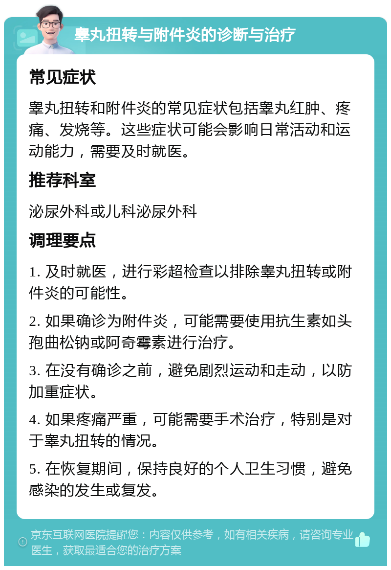 睾丸扭转与附件炎的诊断与治疗 常见症状 睾丸扭转和附件炎的常见症状包括睾丸红肿、疼痛、发烧等。这些症状可能会影响日常活动和运动能力，需要及时就医。 推荐科室 泌尿外科或儿科泌尿外科 调理要点 1. 及时就医，进行彩超检查以排除睾丸扭转或附件炎的可能性。 2. 如果确诊为附件炎，可能需要使用抗生素如头孢曲松钠或阿奇霉素进行治疗。 3. 在没有确诊之前，避免剧烈运动和走动，以防加重症状。 4. 如果疼痛严重，可能需要手术治疗，特别是对于睾丸扭转的情况。 5. 在恢复期间，保持良好的个人卫生习惯，避免感染的发生或复发。