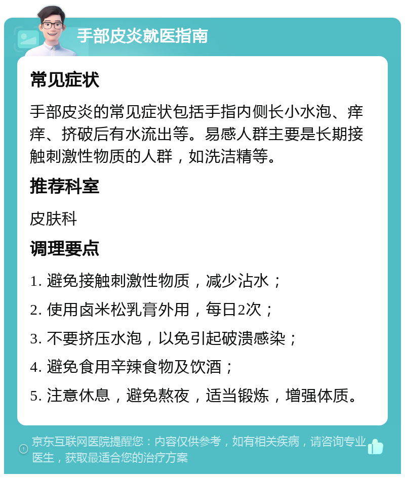 手部皮炎就医指南 常见症状 手部皮炎的常见症状包括手指内侧长小水泡、痒痒、挤破后有水流出等。易感人群主要是长期接触刺激性物质的人群，如洗洁精等。 推荐科室 皮肤科 调理要点 1. 避免接触刺激性物质，减少沾水； 2. 使用卤米松乳膏外用，每日2次； 3. 不要挤压水泡，以免引起破溃感染； 4. 避免食用辛辣食物及饮酒； 5. 注意休息，避免熬夜，适当锻炼，增强体质。