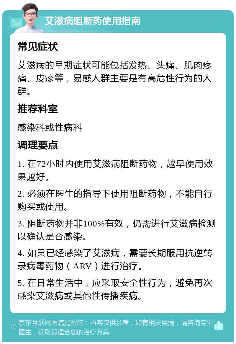 艾滋病阻断药使用指南 常见症状 艾滋病的早期症状可能包括发热、头痛、肌肉疼痛、皮疹等，易感人群主要是有高危性行为的人群。 推荐科室 感染科或性病科 调理要点 1. 在72小时内使用艾滋病阻断药物，越早使用效果越好。 2. 必须在医生的指导下使用阻断药物，不能自行购买或使用。 3. 阻断药物并非100%有效，仍需进行艾滋病检测以确认是否感染。 4. 如果已经感染了艾滋病，需要长期服用抗逆转录病毒药物（ARV）进行治疗。 5. 在日常生活中，应采取安全性行为，避免再次感染艾滋病或其他性传播疾病。